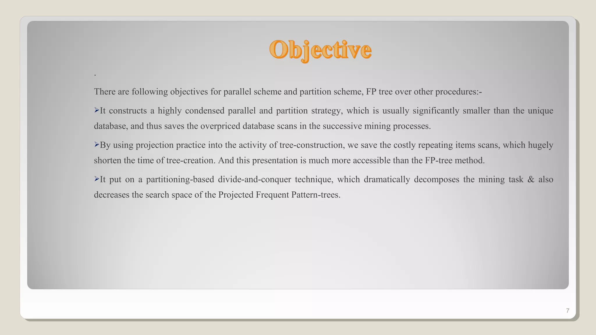 .
There are following objectives for parallel scheme and partition scheme, FP tree over other procedures:-
It constructs a highly condensed parallel and partition strategy, which is usually significantly smaller than the unique
database, and thus saves the overpriced database scans in the successive mining processes.
By using projection practice into the activity of tree-construction, we save the costly repeating items scans, which hugely
shorten the time of tree-creation. And this presentation is much more accessible than the FP-tree method.
It put on a partitioning-based divide-and-conquer technique, which dramatically decomposes the mining task & also
decreases the search space of the Projected Frequent Pattern-trees.
7
 