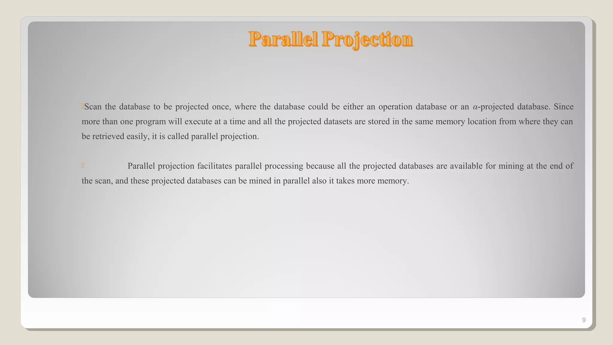 Scan the database to be projected once, where the database could be either an operation database or an α-projected database. Since
more than one program will execute at a time and all the projected datasets are stored in the same memory location from where they can
be retrieved easily, it is called parallel projection.
 Parallel projection facilitates parallel processing because all the projected databases are available for mining at the end of
the scan, and these projected databases can be mined in parallel also it takes more memory.
9
 