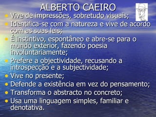 ALBERTO CAEIRO Vive de impressões, sobretudo visuais; Identifica-se com a natureza e vive de acordo com as suas leis; É instintivo, espontâneo e abre-se para o mundo exterior, fazendo poesia involuntariamente; Prefere a objectividade, recusando a introspecção e a subjectividade; Vive no presente; Defende a existência em vez do pensamento; Transforma o abstracto no concreto; Usa uma linguagem simples, familiar e denotativa. 