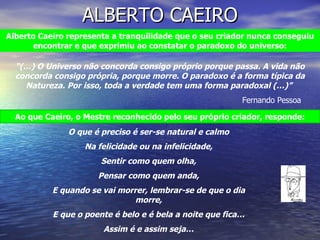 ALBERTO CAEIRO “ (…) O Universo não concorda consigo próprio porque passa. A vida não concorda consigo própria, porque morre. O paradoxo é a forma típica da Natureza. Por isso, toda a verdade tem uma forma paradoxal (…)”  Fernando Pessoa Ao que Caeiro, o Mestre reconhecido pelo seu próprio criador, responde: O que é preciso é ser-se natural e calmo Na felicidade ou na infelicidade, Sentir como quem olha, Pensar como quem anda, E quando se vai morrer, lembrar-se de que o dia morre, E que o poente é belo e é bela a noite que fica… Assim é e assim seja… Alberto Caeiro representa a tranquilidade que o seu criador nunca conseguiu encontrar e que exprimiu ao constatar o paradoxo do universo: 