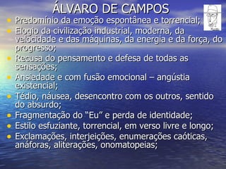 ÁLVARO DE CAMPOS Predomínio da emoção espontânea e torrencial; Elogio da civilização industrial, moderna, da velocidade e das máquinas, da energia e da força, do progresso; Recusa do pensamento e defesa de todas as sensações; Ansiedade e com fusão emocional – angústia existencial; Tédio, náusea, desencontro com os outros, sentido do absurdo; Fragmentação do “Eu” e perda de identidade; Estilo esfuziante, torrencial, em verso livre e longo; Exclamações, interjeições, enumerações caóticas, anáforas, aliterações, onomatopeias; 