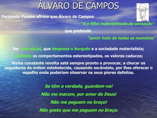 ÁLVARO DE CAMPOS Fernando Pessoa afirma que Álvaro de Campos  “ é o filho indisciplinado da sensação”   que pretende  “ sentir tudo de todas as maneiras” Ser  anti-social , que  despreza o burguês  e a sociedade materialista; Contesta  os comportamentos estereotipados, os valores caducos; Numa constante revolta está sempre pronto a provocar, a chocar os seguidores da ordem estabelecida, causando escândalo, por lhes oferecer o espelho onde poderiam observar os seus piores defeitos. Se têm a verdade, guardem-na! Não me macem, por amor de Deus! Não me peguem no braço! Não gosto que me peguem no braço. 