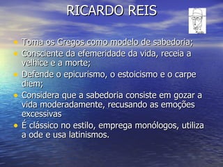 RICARDO REIS Toma os Gregos como modelo de sabedoria; Consciente da efemeridade da vida, receia a velhice e a morte; Defende o epicurismo, o estoicismo e o carpe diem; Considera que a sabedoria consiste em gozar a vida moderadamente, recusando as emoções excessivas É clássico no estilo, emprega monólogos, utiliza a ode e usa latinismos. 