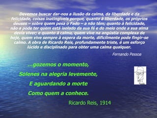 Devemos buscar dar-nos a ilusão da calma, da liberdade e da felicidade, coisas inatingíveis porque, quanto à liberdade, os próprios deuses – sobre quem pesa o Fado – a não têm; quanto à felicidade, não a pode ter quem está isolado da sua fé e do meio onde a sua alma devia viver; e quanto à calma, quem vive na angústia complexa de hoje, quem vive sempre à espera da morte, dificilmente pode fingir-se calmo. A obra de Ricardo Reis, profundamente triste, é um esforço lúcido e disciplinado para obter uma calma qualquer. Fernando Pessoa … gozemos o momento, Solenes na alegria levemente, E aguardando a morte Como quem a conhece. Ricardo Reis, 1914 