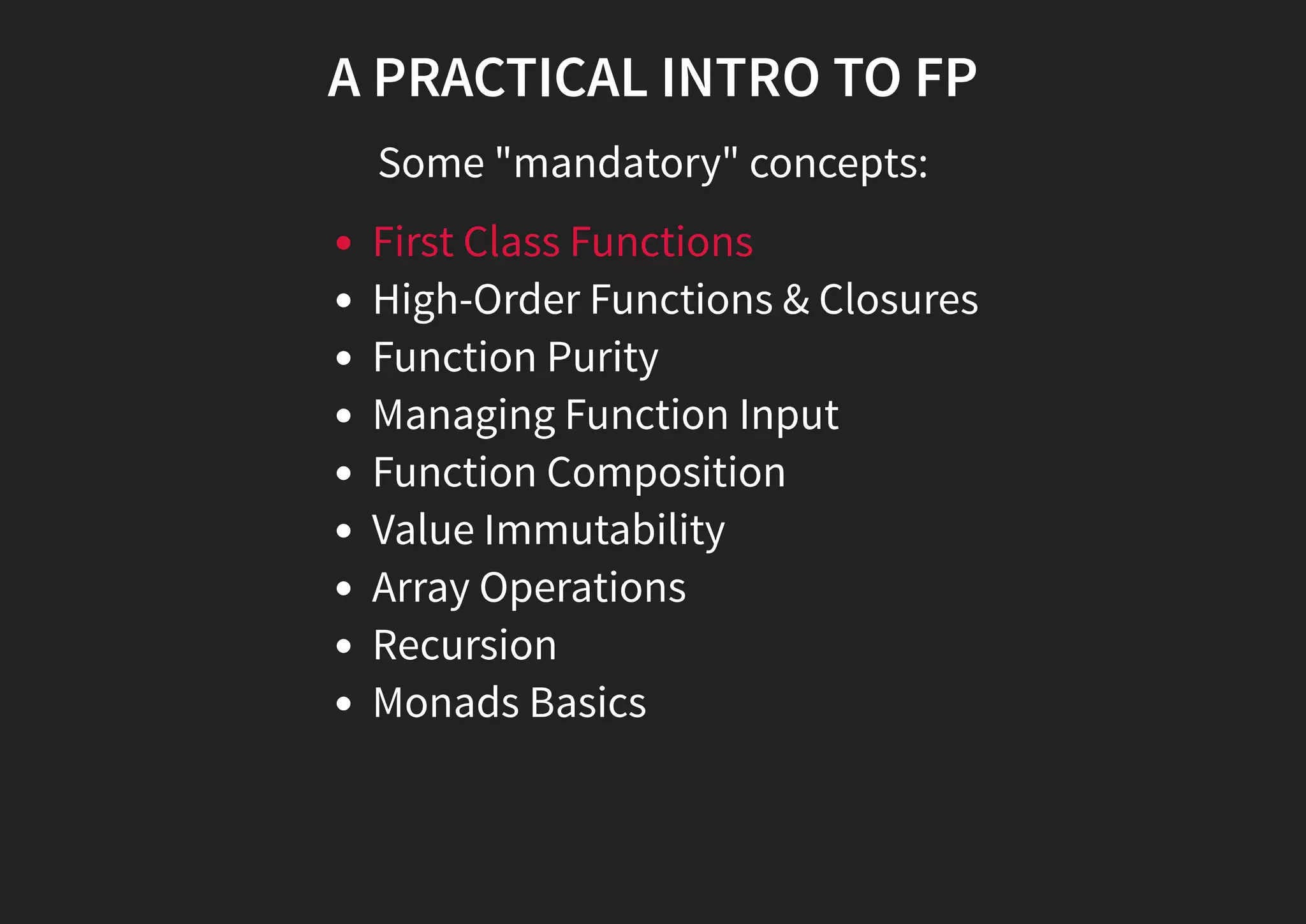 A PRACTICAL INTRO TO FP Some "mandatory" concepts: First Class Functions High-Order Functions & Closures Function Purity Managing Function Input Function Composition Value Immutability Array Operations Recursion Monads Basics 