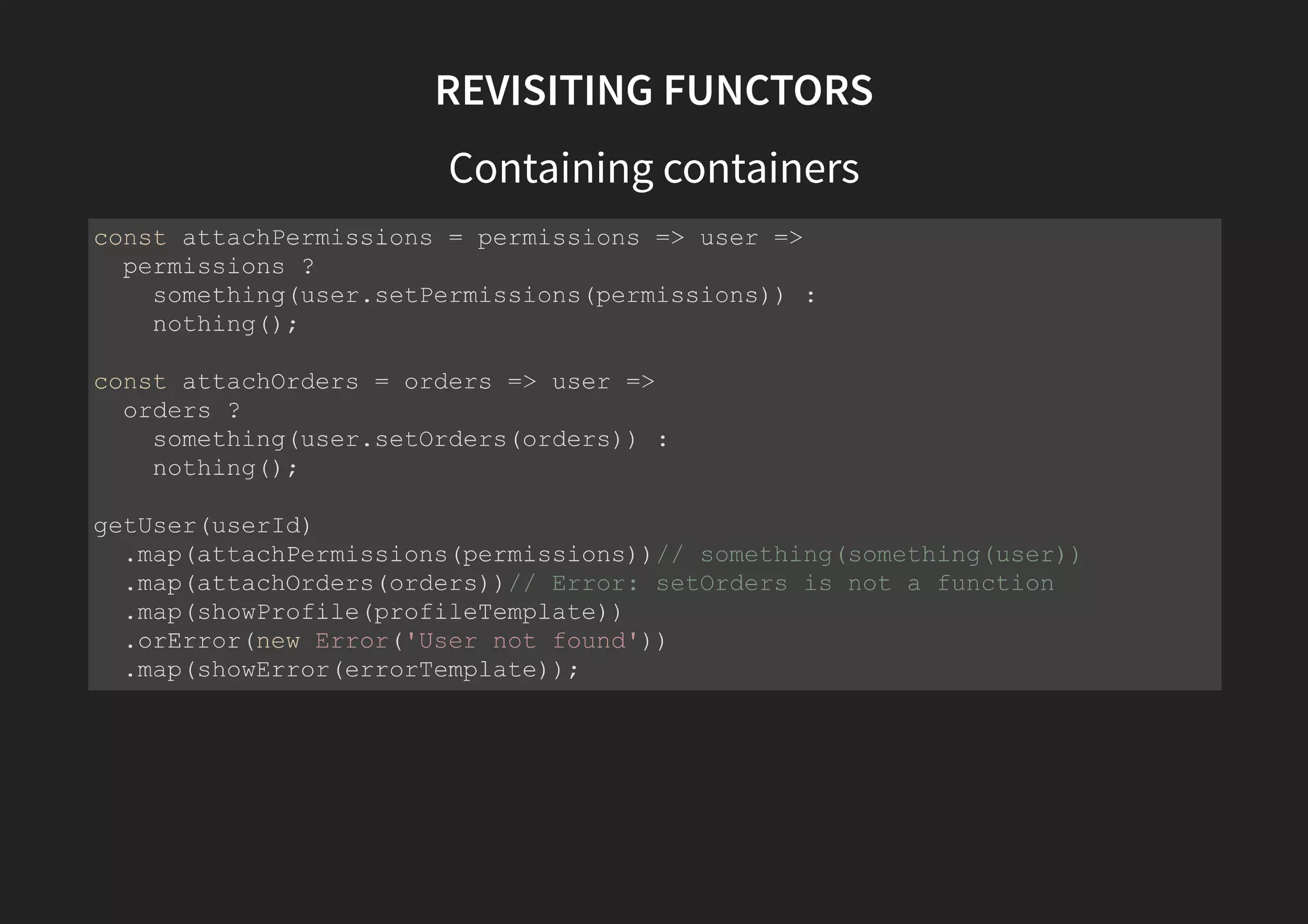 REVISITING FUNCTORS handling branches/errors const getUser = userId => { const user = repository.findUserById(userId); return user ? success(user) : error(new Error('User not found')); } // now we can write // beautiful, idiomatic, declarative code getUser(nonExistantId) // User is not found .map(attachPermissions(permissions)) .map(attachOrders(orders)) .map(showProfile(profileTemplate)) // error branch executed when is error .catch(showError(errorTemplate)); 
