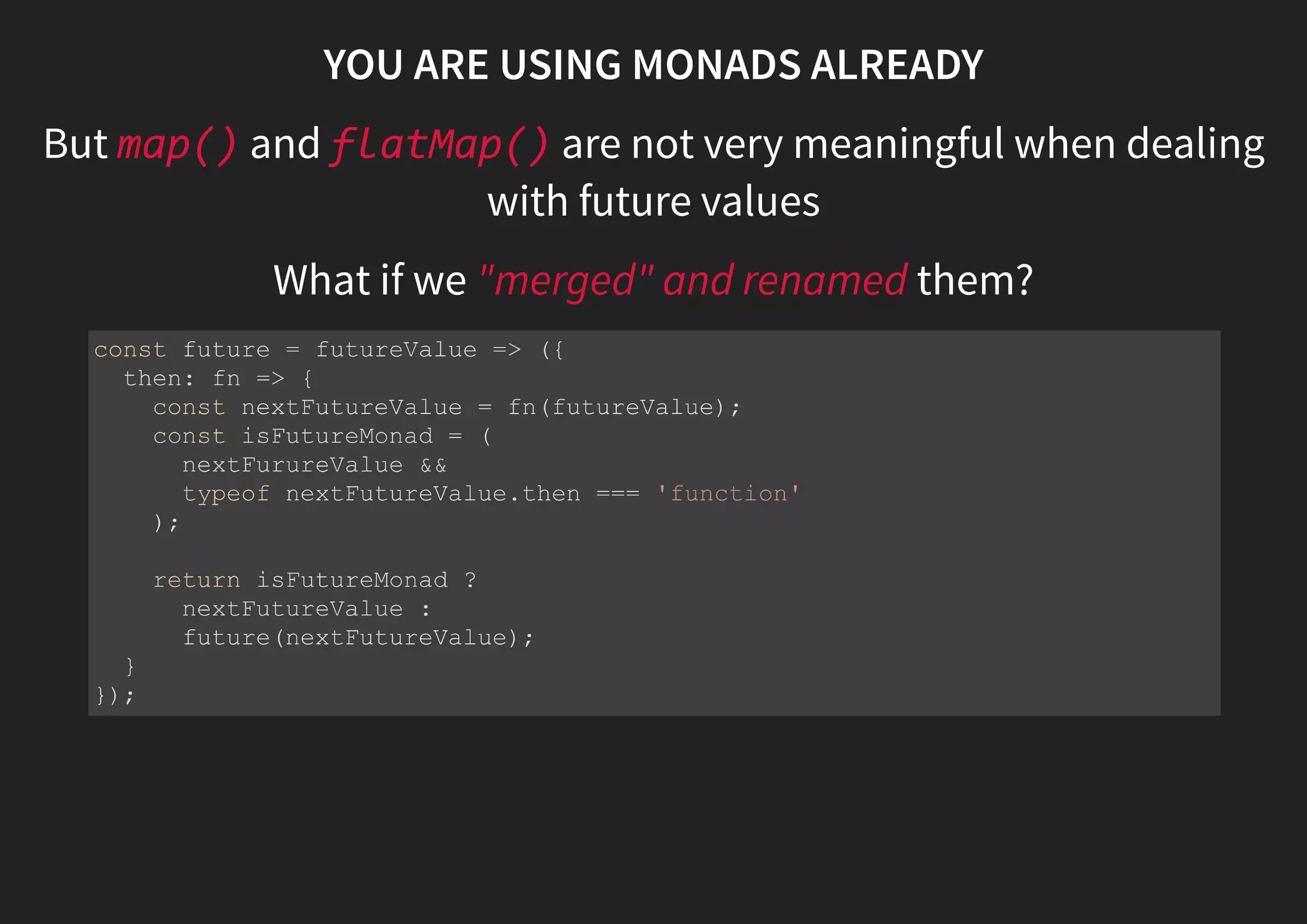 MONADS TO THE RESCUE Unboxing a box const success = (value) => ({ map: fn => something(fn(value)), flatMap: fn => fn(value) catch: nothing }); const error = (e) => ({ map: () => error(e), flatMap: () => error(e), catch: fn => something(fn(e)) }); 
