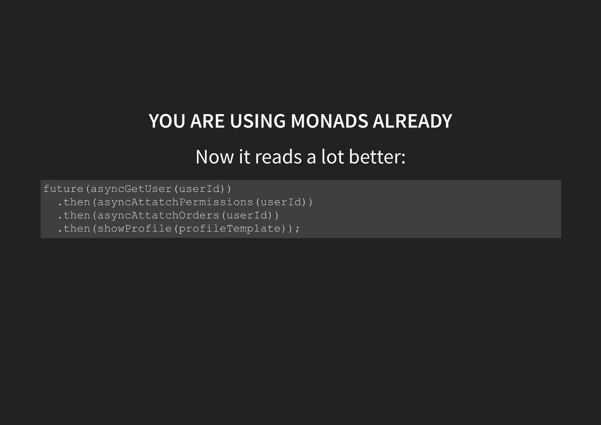 MONADS TO THE RESCUE Unboxing a box const attachPermissions = permissions => user => permissions ? something(user.setPermissions(permissions)) : nothing(); const attachOrders = orders => user => orders ? something(user.setOrders(orders)) : nothing(); getUser(nonExistantId) .flatMap(attachPermissions(permissions))// something(user) .flatMap(attachOrders(orders))// something(user) .map(showProfile(profileTemplate)) .catch(showError(errorTemplate)); 