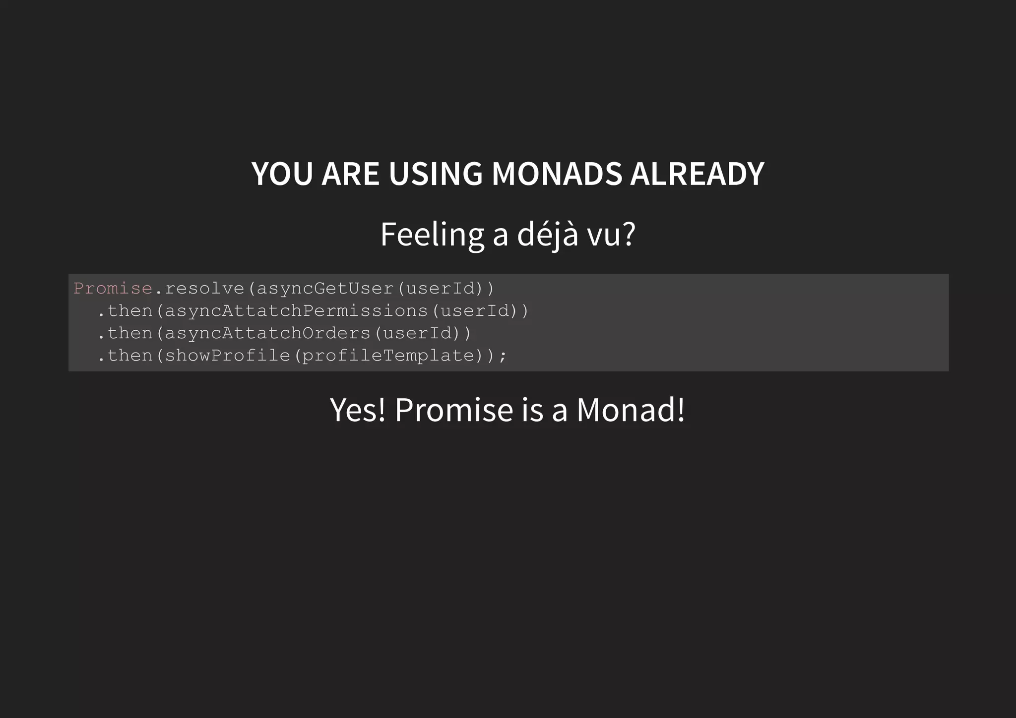 YOU ARE USING MONADS ALREADY Let's create a fictional monad that wraps a future value That can be used like this: const future = futureValue => ({ map: fn => future(fn(futureValue)), flatMap: fn => fn(futureValue) }); future(asyncGetUser(userId)) .flatMap(asyncAttatchPermissions(userId)) .flatMap(asyncAttatchOrders(userId)) .map(showProfile(profileTemplate)); 