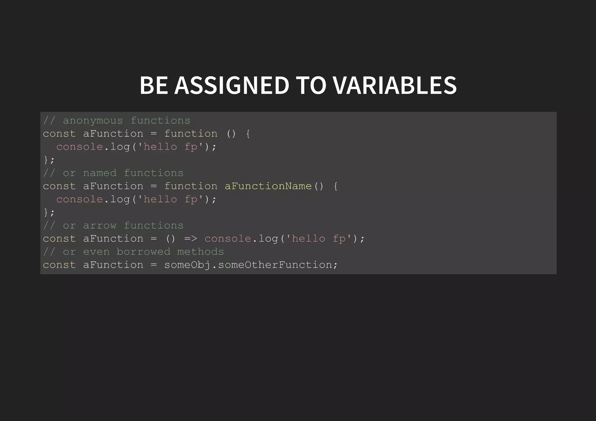 BE ASSIGNED TO VARIABLES // anonymous functions const aFunction = function () { console.log('hello fp'); }; // or named functions const aFunction = function aFunctionName() { console.log('hello fp'); }; // or arrow functions const aFunction = () => console.log('hello fp'); // or even borrowed methods const aFunction = someObj.someOtherFunction; 