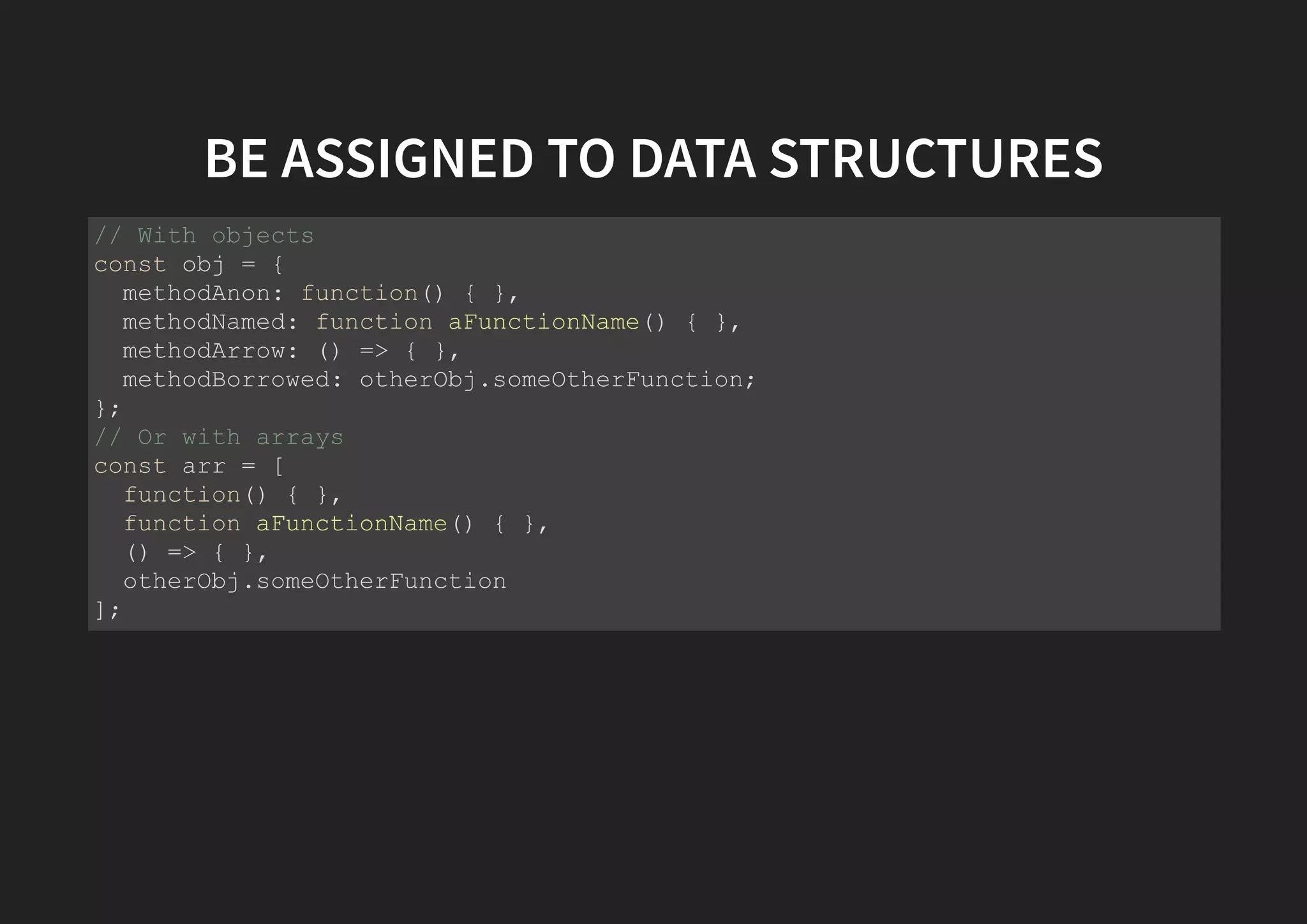 BE ASSIGNED TO DATA STRUCTURES // With objects const obj = { methodAnon: function() { }, methodNamed: function aFunctionName() { }, methodArrow: () => { }, methodBorrowed: otherObj.someOtherFunction; }; // Or with arrays const arr = [ function() { }, function aFunctionName() { }, () => { }, otherObj.someOtherFunction ]; 