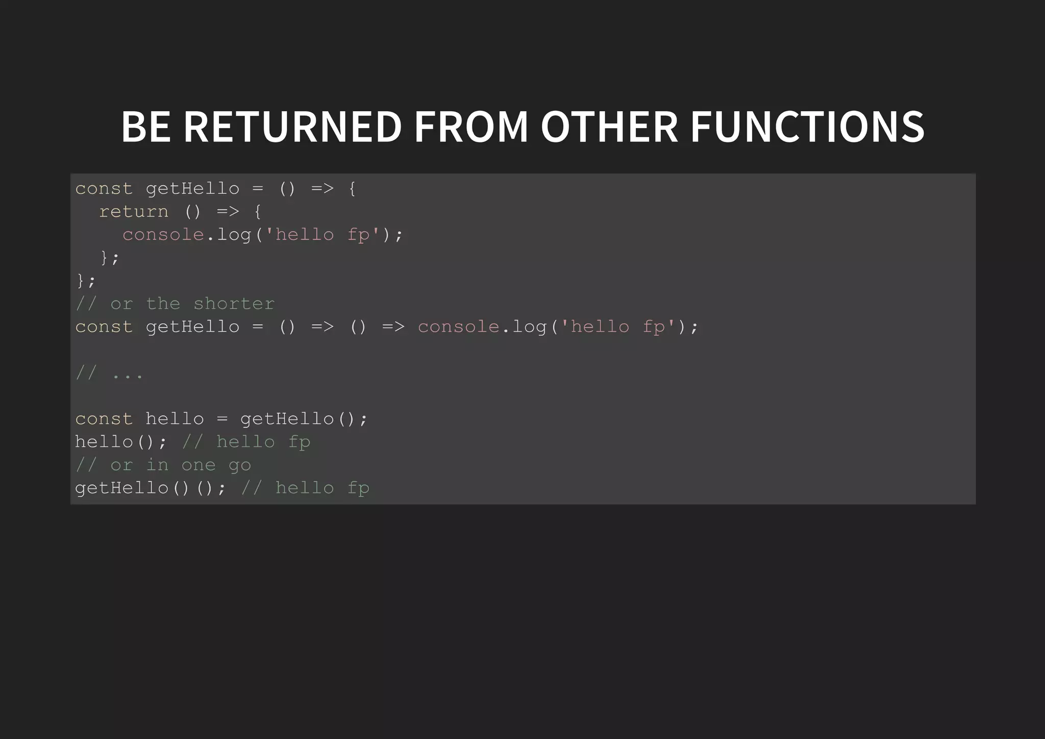 BE RETURNED FROM OTHER FUNCTIONS const getHello = () => { return () => { console.log('hello fp'); }; }; // or the shorter const getHello = () => () => console.log('hello fp'); // ... const hello = getHello(); hello(); // hello fp // or in one go getHello()(); // hello fp 