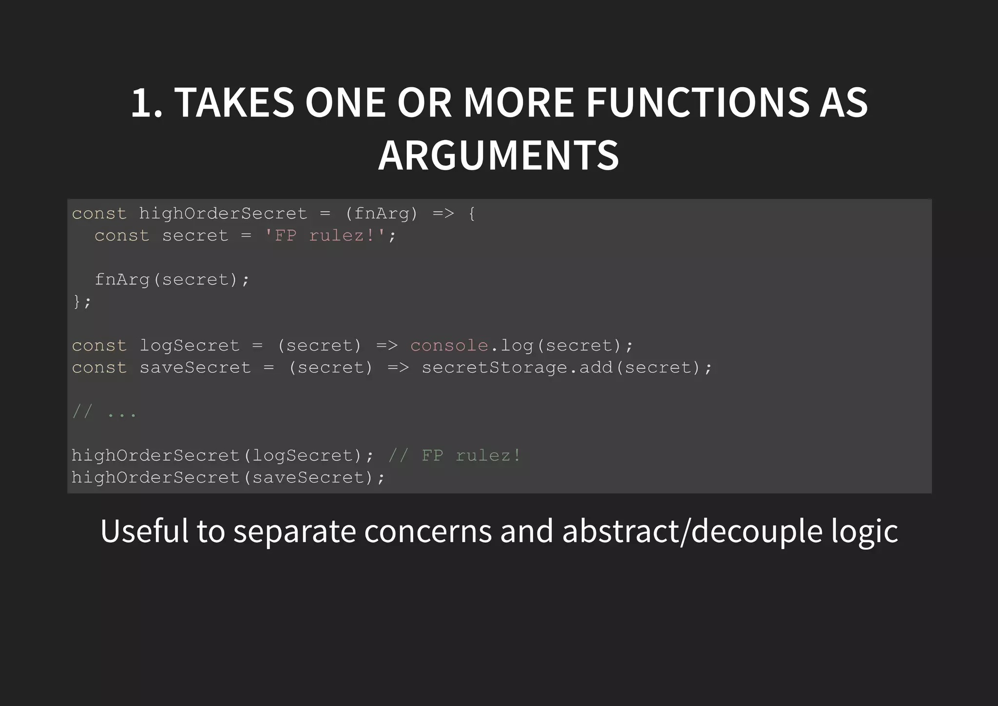 1. TAKES ONE OR MORE FUNCTIONS AS ARGUMENTS Useful to separate concerns and abstract/decouple logic const highOrderSecret = (fnArg) => { const secret = 'FP rulez!'; fnArg(secret); }; const logSecret = (secret) => console.log(secret); const saveSecret = (secret) => secretStorage.add(secret); // ... highOrderSecret(logSecret); // FP rulez! highOrderSecret(saveSecret); 