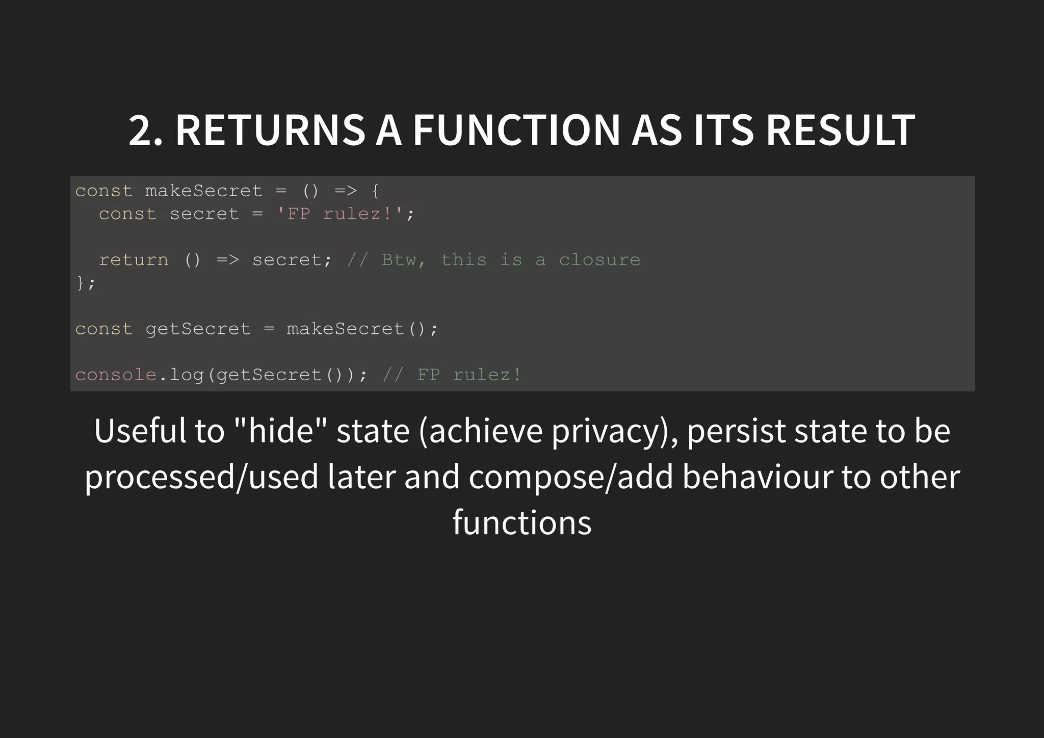 2. RETURNS A FUNCTION AS ITS RESULT Useful to "hide" state (achieve privacy), persist state to be processed/used later and compose/add behaviour to other functions const makeSecret = () => { const secret = 'FP rulez!'; return () => secret; // Btw, this is a closure }; const getSecret = makeSecret(); console.log(getSecret()); // FP rulez! 