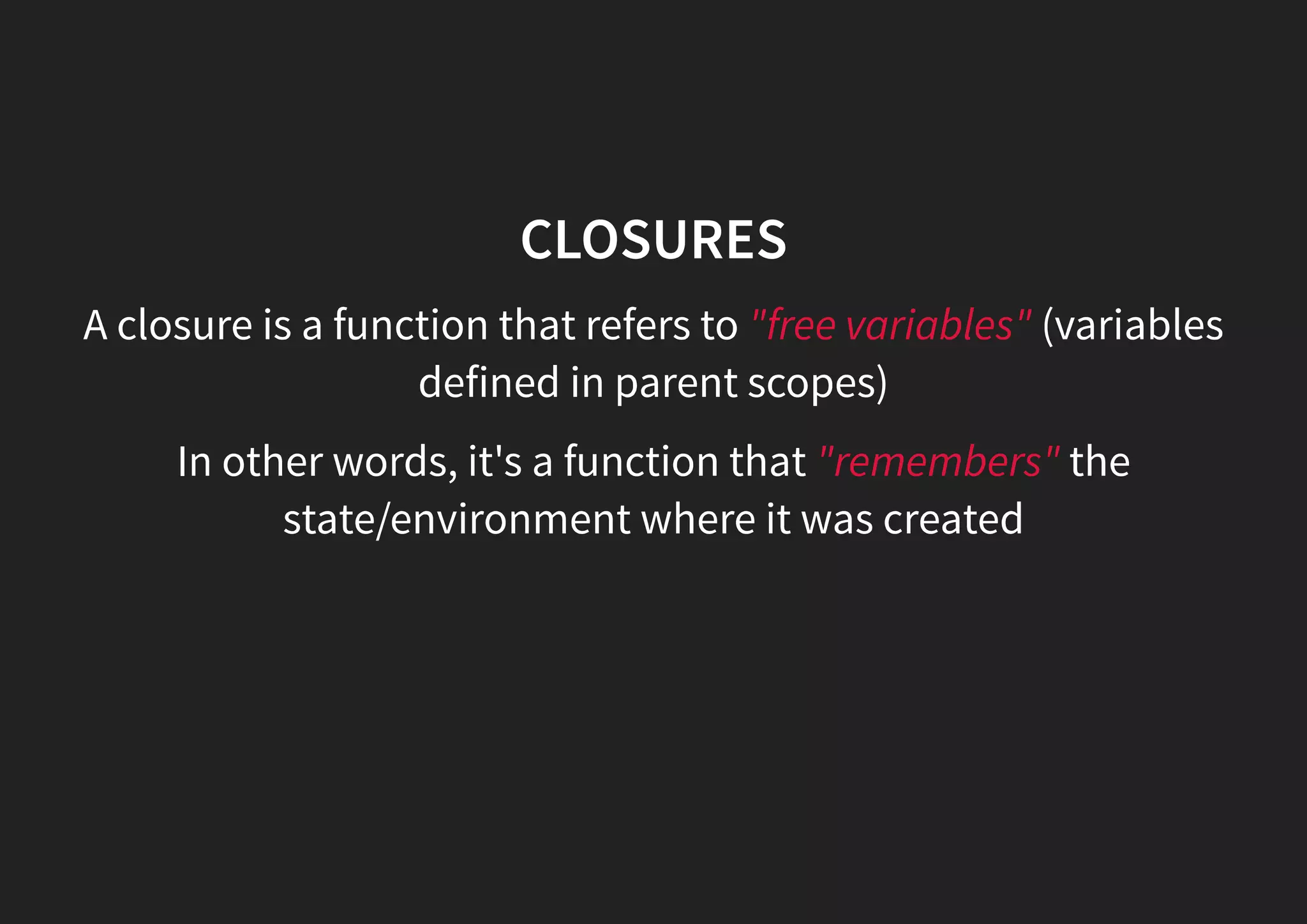 CLOSURES A closure is a function that refers to "free variables" (variables defined in parent scopes) In other words, it's a function that "remembers" the state/environment where it was created 