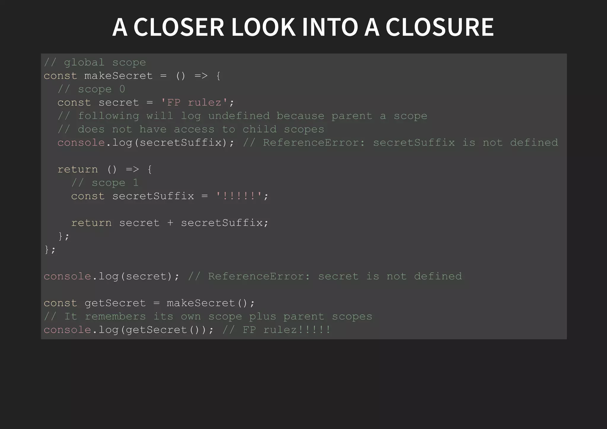A CLOSER LOOK INTO A CLOSURE // global scope const makeSecret = () => { // scope 0 const secret = 'FP rulez'; // following will log undefined because parent a scope // does not have access to child scopes console.log(secretSuffix); // ReferenceError: secretSuffix is not defined return () => { // scope 1 const secretSuffix = '!!!!!'; return secret + secretSuffix; }; }; console.log(secret); // ReferenceError: secret is not defined const getSecret = makeSecret(); // It remembers its own scope plus parent scopes console.log(getSecret()); // FP rulez!!!!! 