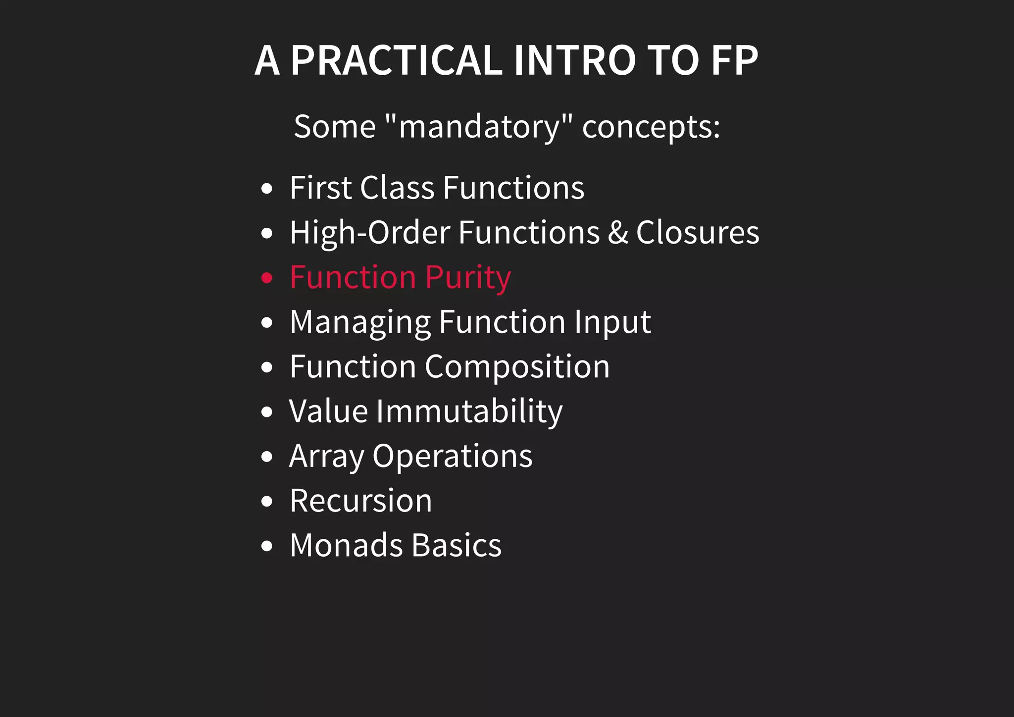 A PRACTICAL INTRO TO FP Some "mandatory" concepts: First Class Functions High-Order Functions & Closures Function Purity Managing Function Input Function Composition Value Immutability Array Operations Recursion Monads Basics 
