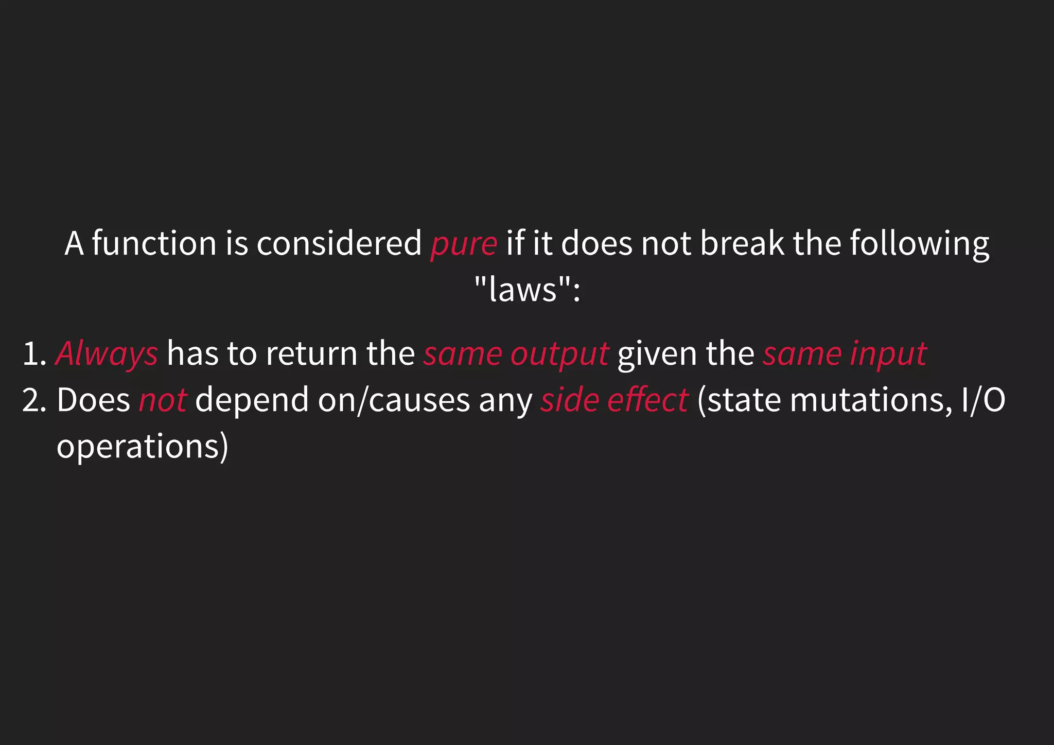A function is considered pure if it does not break the following "laws": 1. Always has to return the same output given the same input 2. Does not depend on/causes any side eﬀect (state mutations, I/O operations) 