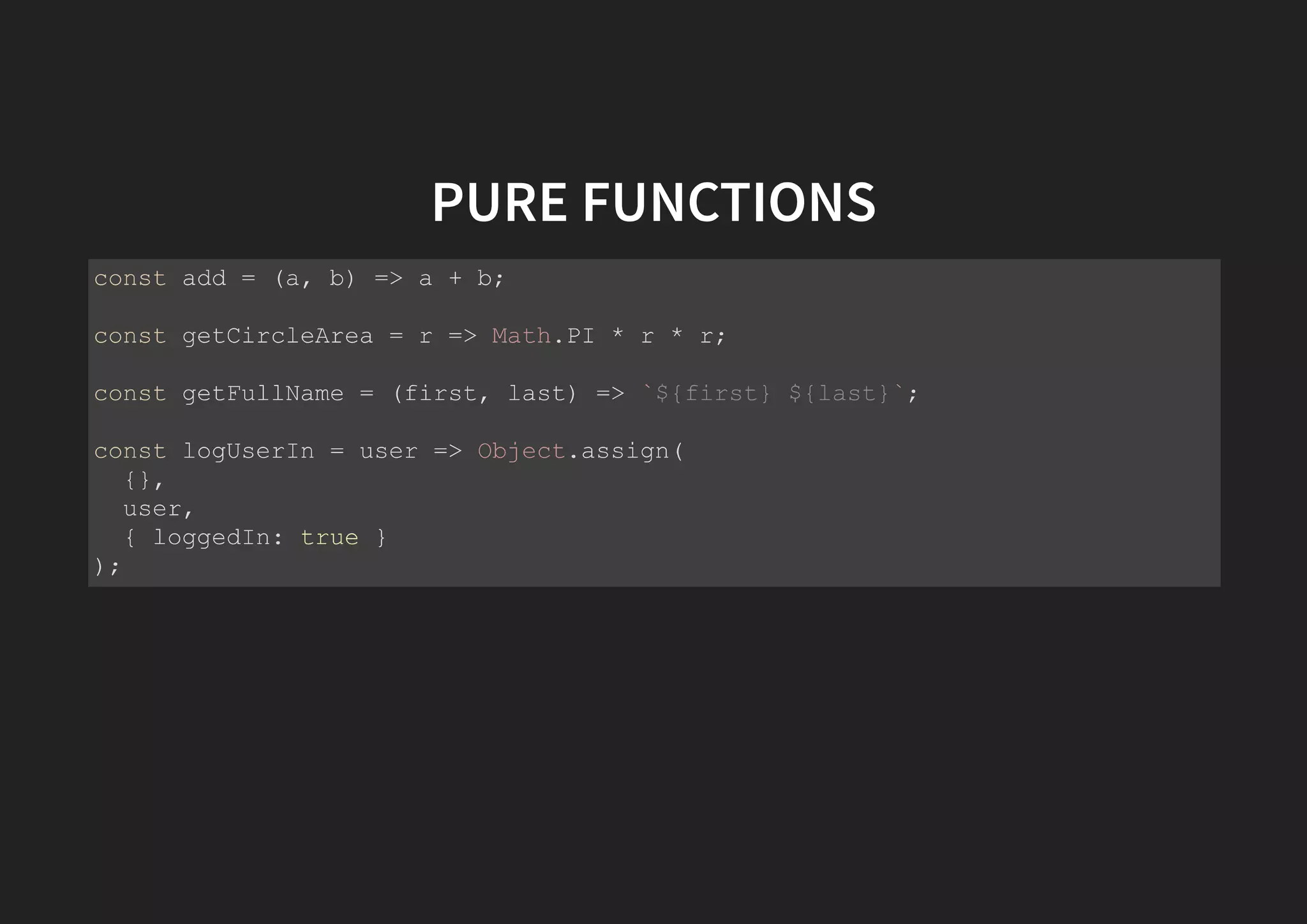 PURE FUNCTIONS const add = (a, b) => a + b; const getCircleArea = r => Math.PI * r * r; const getFullName = (first, last) => `${first} ${last}`; const logUserIn = user => Object.assign( {}, user, { loggedIn: true } ); 