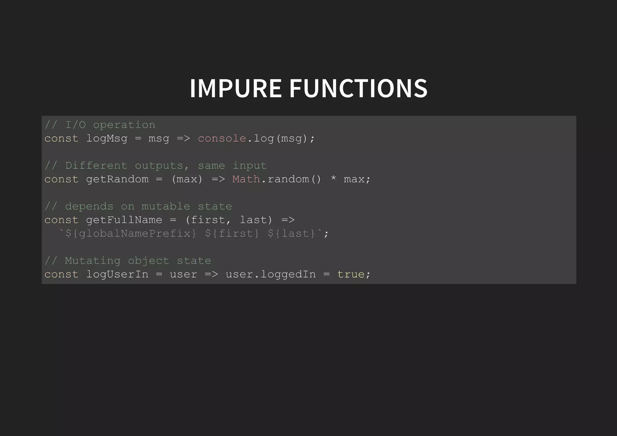 IMPURE FUNCTIONS // I/O operation const logMsg = msg => console.log(msg); // Different outputs, same input const getRandom = (max) => Math.random() * max; // depends on mutable state const getFullName = (first, last) => `${globalNamePrefix} ${first} ${last}`; // Mutating object state const logUserIn = user => user.loggedIn = true; 