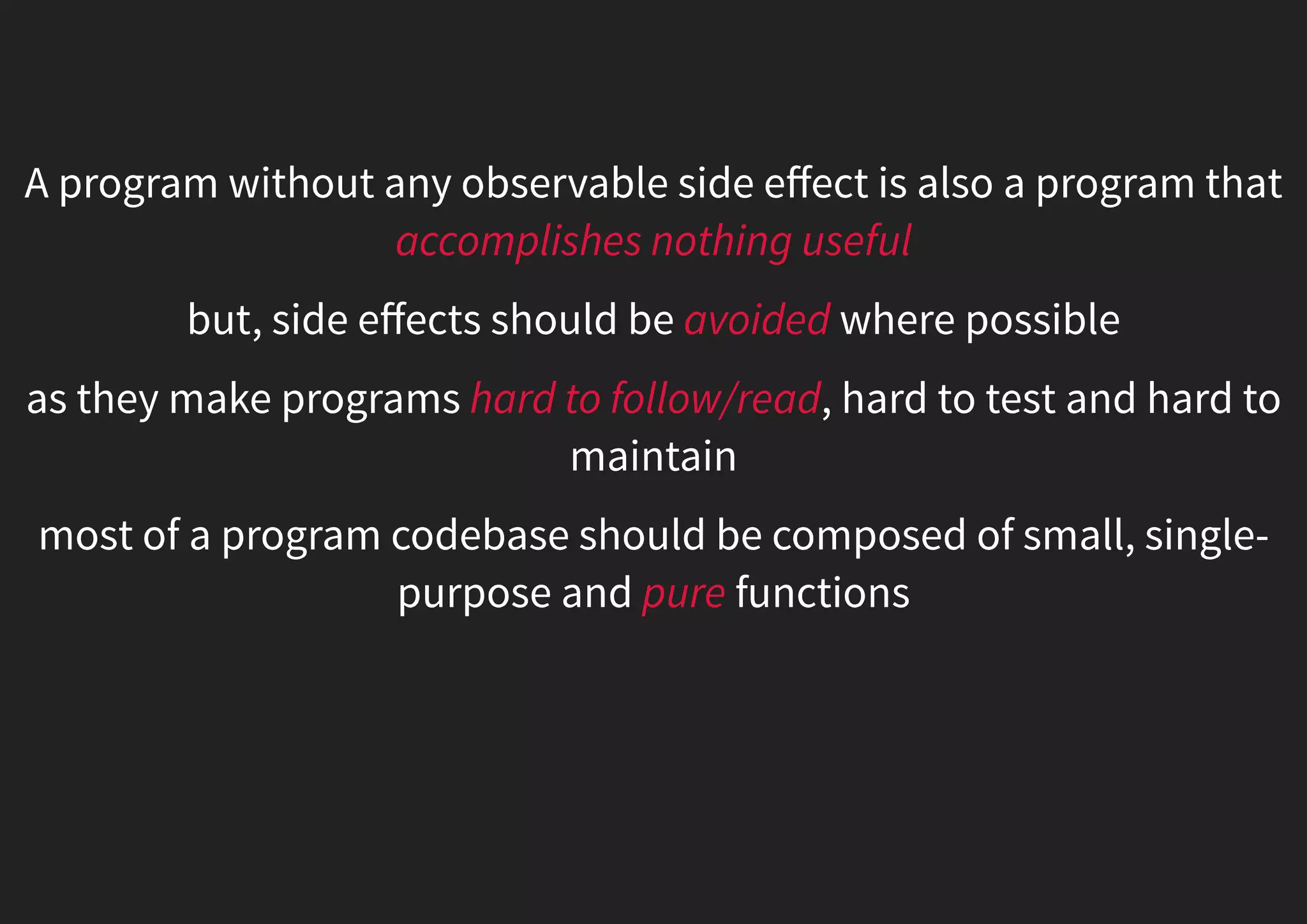 A program without any observable side eﬀect is also a program that accomplishes nothing useful but, side eﬀects should be avoided where possible as they make programs hard to follow/read, hard to test and hard to maintain most of a program codebase should be composed of small, single- purpose and pure functions 