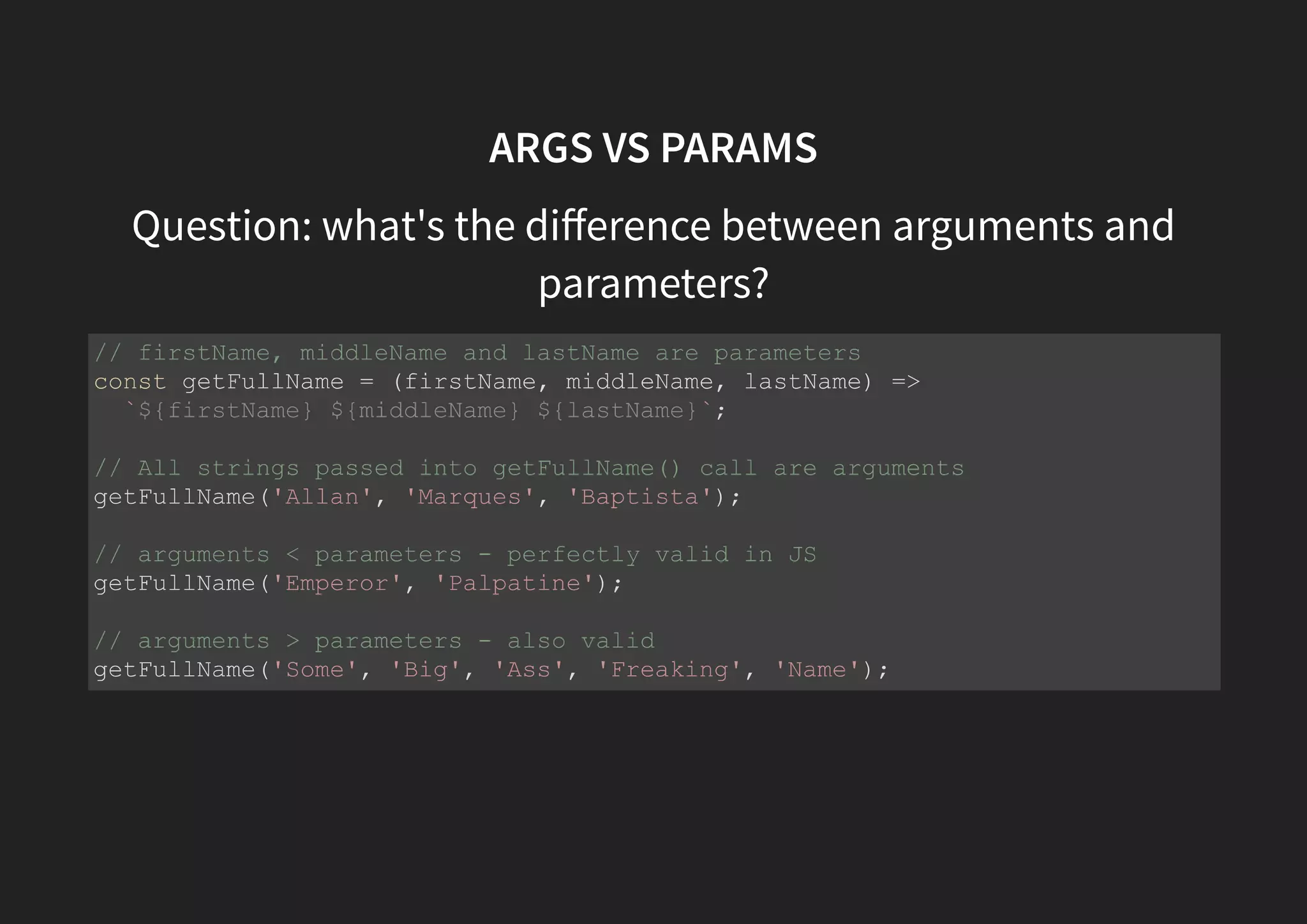 ARGS VS PARAMS Question: what's the diﬀerence between arguments and parameters? // firstName, middleName and lastName are parameters const getFullName = (firstName, middleName, lastName) => `${firstName} ${middleName} ${lastName}`; // All strings passed into getFullName() call are arguments getFullName('Allan', 'Marques', 'Baptista'); // arguments < parameters - perfectly valid in JS getFullName('Emperor', 'Palpatine'); // arguments > parameters - also valid getFullName('Some', 'Big', 'Ass', 'Freaking', 'Name'); 