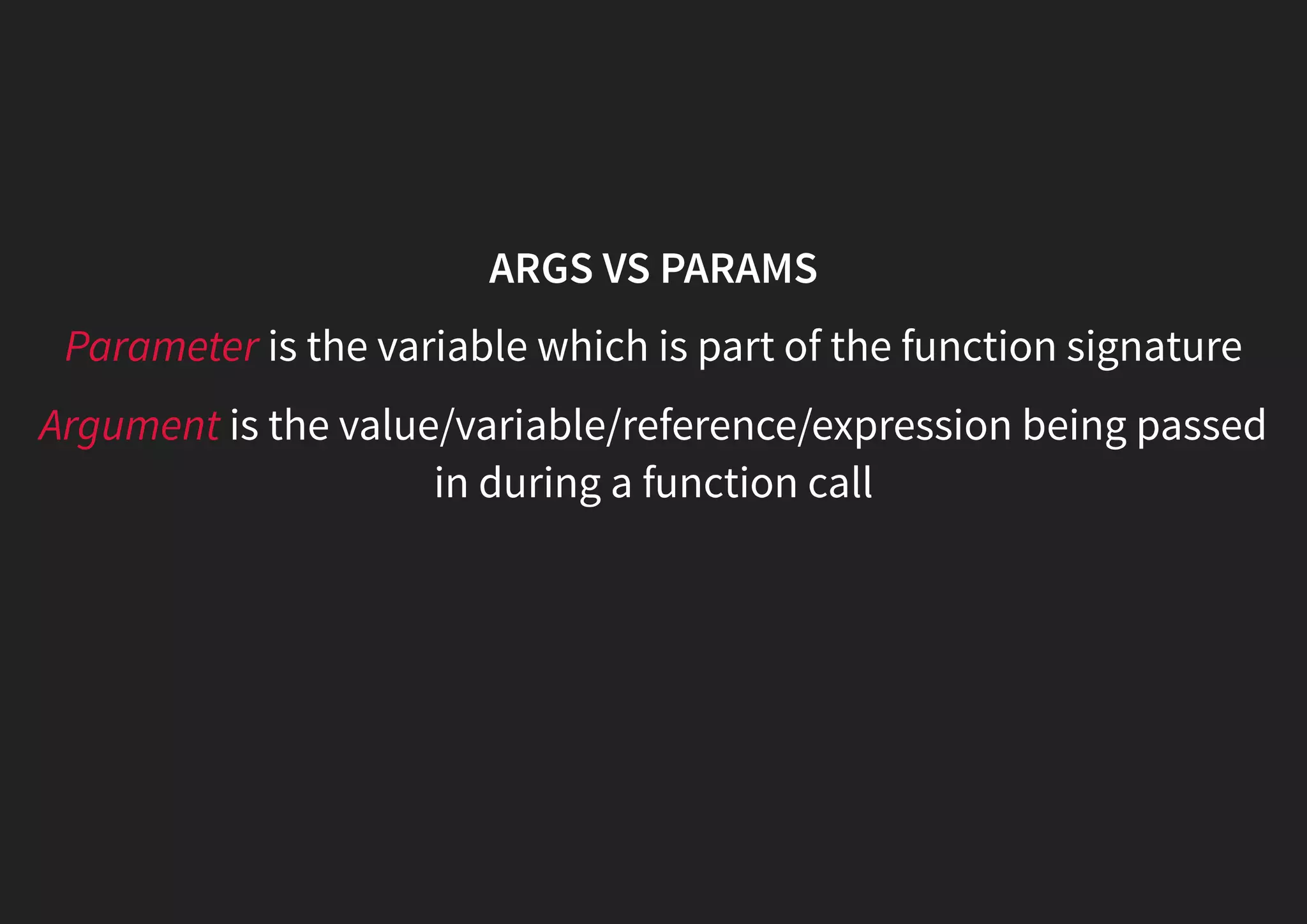 ARGS VS PARAMS Parameter is the variable which is part of the function signature Argument is the value/variable/reference/expression being passed in during a function call 