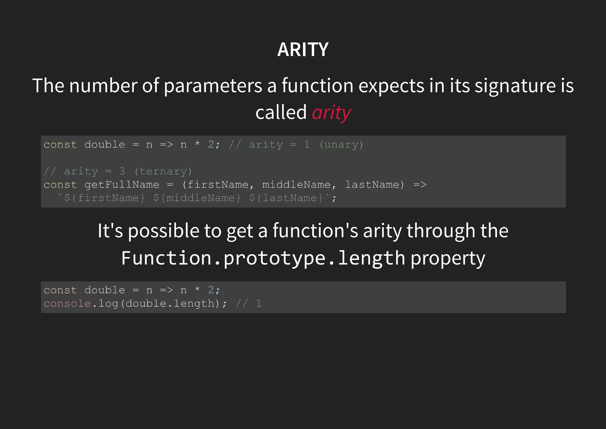 ARITY The number of parameters a function expects in its signature is called arity It's possible to get a function's arity through the Function.prototype.length property const double = n => n * 2; // arity = 1 (unary) // arity = 3 (ternary) const getFullName = (firstName, middleName, lastName) => `${firstName} ${middleName} ${lastName}`; const double = n => n * 2; console.log(double.length); // 1 