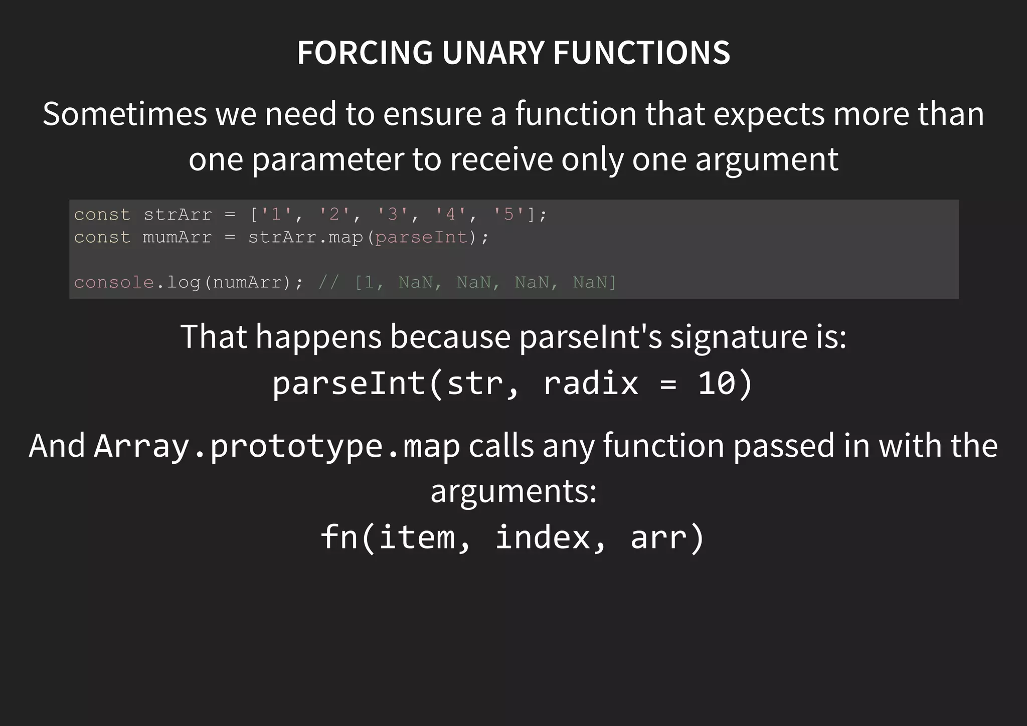 FORCING UNARY FUNCTIONS Sometimes we need to ensure a function that expects more than one parameter to receive only one argument That happens because parseInt's signature is: parseInt(str [, radix]) And Array.prototype.map calls any function passed in with the arguments: fn(item, index, arr) const strArr = ['1', '2', '3', '4', '5']; const mumArr = strArr.map(parseInt); console.log(numArr); // [1, NaN, NaN, NaN, NaN] 