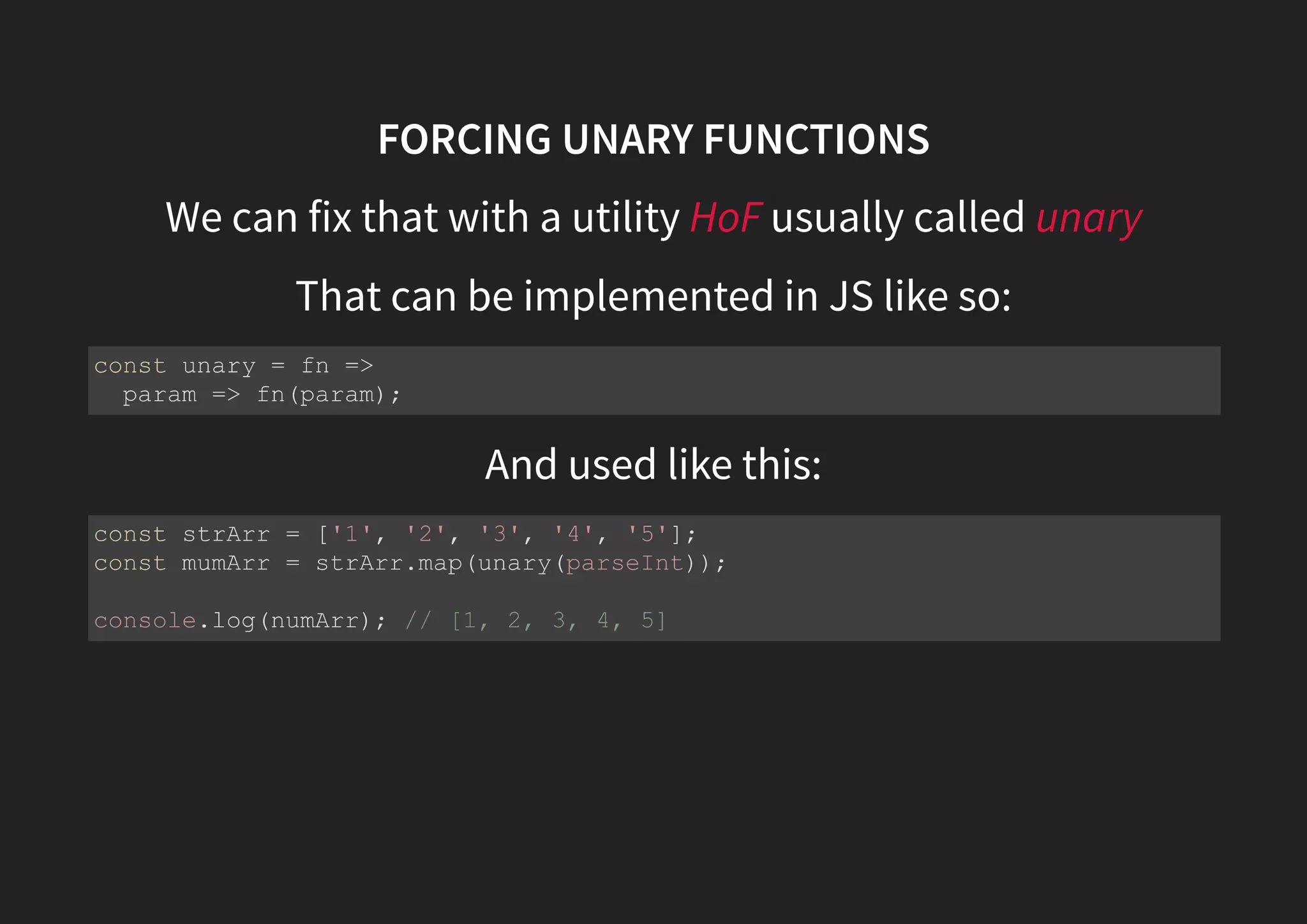 FORCING UNARY FUNCTIONS We can fix that with a utility HoF usually called unary That can be implemented in JS like so: And used like this: const unary = fn => param => fn(param); const strArr = ['1', '2', '3', '4', '5']; const mumArr = strArr.map(unary(parseInt)); console.log(numArr); // [1, 2, 3, 4, 5] 