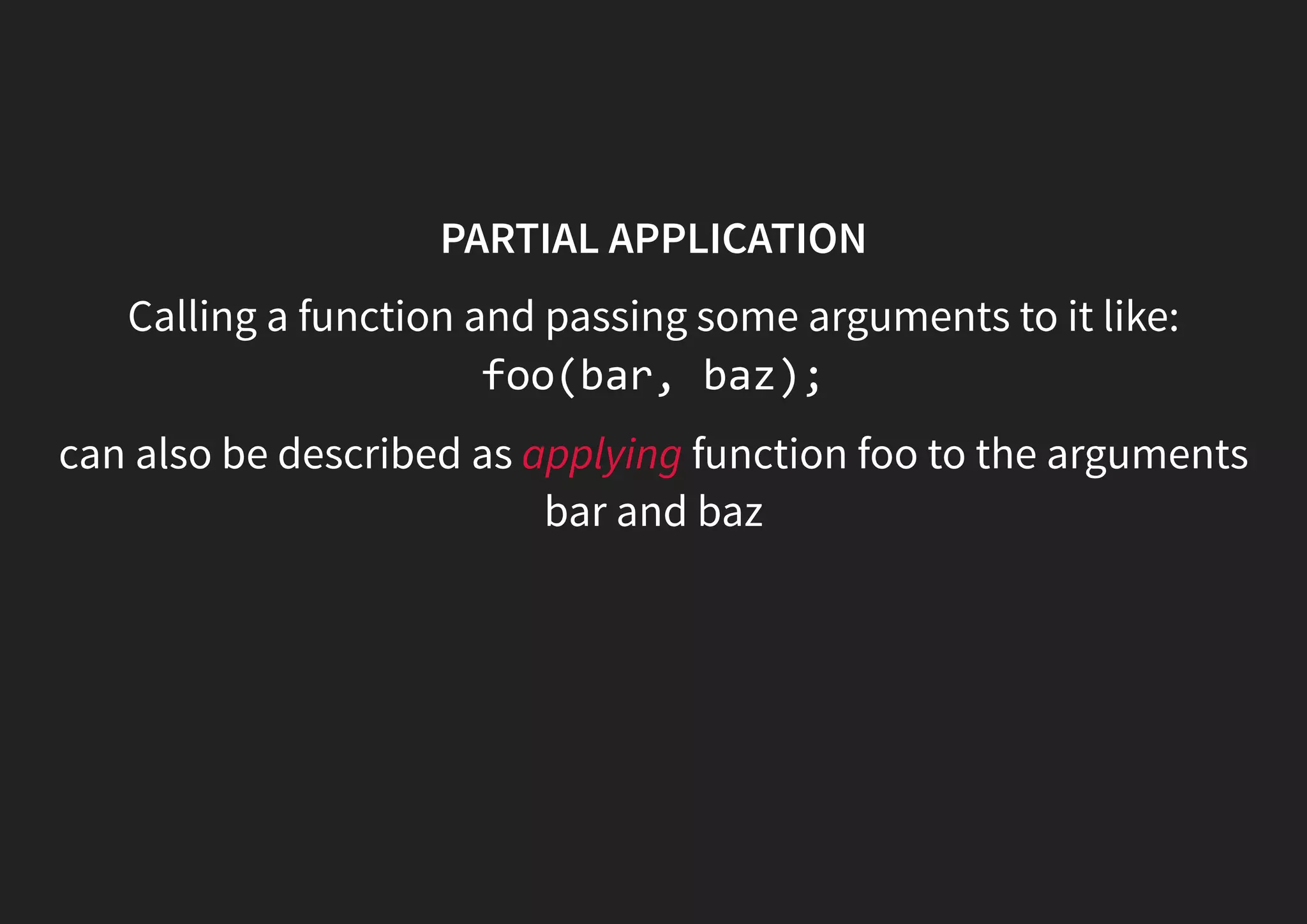 PARTIAL APPLICATION Calling a function and passing some arguments to it like: foo(bar, baz); can also be described as applying function foo to the arguments bar and baz 
