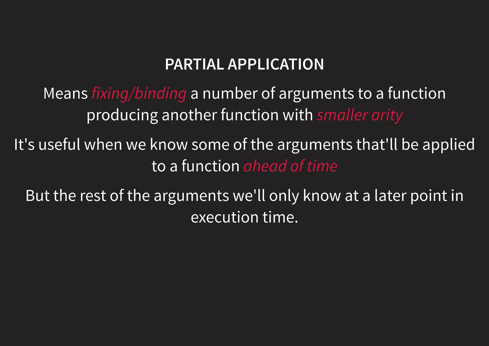 PARTIAL APPLICATION Means fixing/binding a number of arguments to a function producing another function with smaller arity It's useful when we know some of the arguments that'll be applied to a function ahead of time But the rest of the arguments we'll only know at a later point in execution time. 