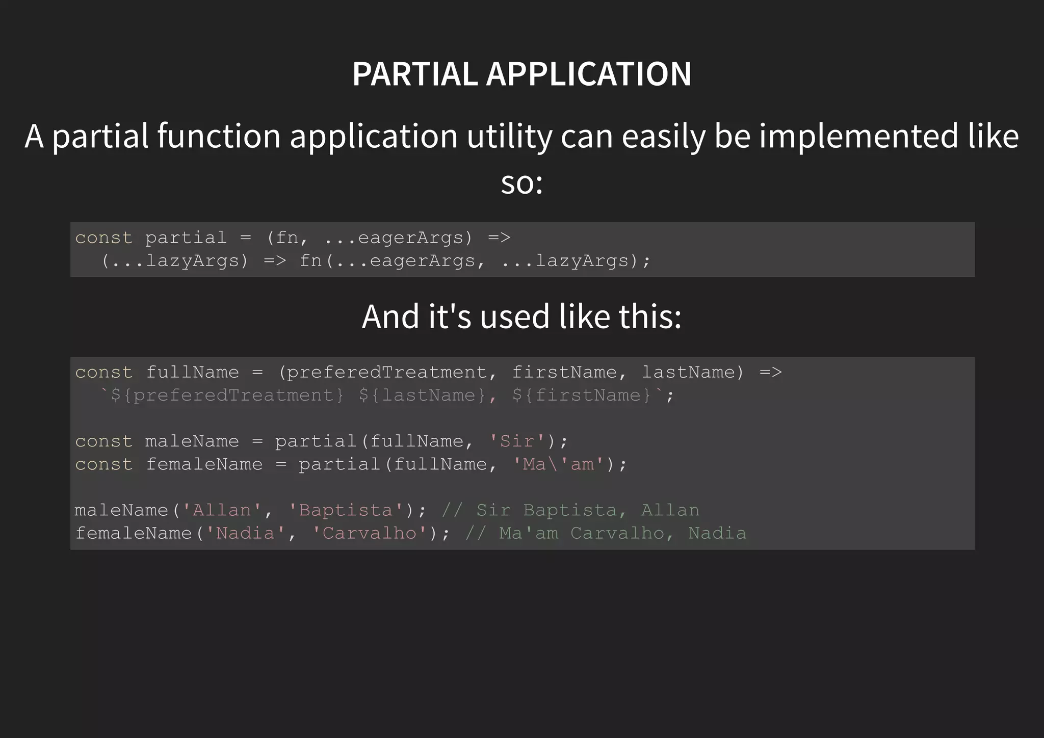 PARTIAL APPLICATION A partial function application utility can easily be implemented like so: And it's used like this: const partial = (fn, ...eagerArgs) => (...lazyArgs) => fn(...eagerArgs, ...lazyArgs); const fullName = (preferedTreatment, firstName, lastName) => `${preferedTreatment} ${lastName}, ${firstName}`; const maleName = partial(fullName, 'Sir'); const femaleName = partial(fullName, 'Ma'am'); maleName('Allan', 'Baptista'); // Sir Baptista, Allan femaleName('Nadia', 'Carvalho'); // Ma'am Carvalho, Nadia 