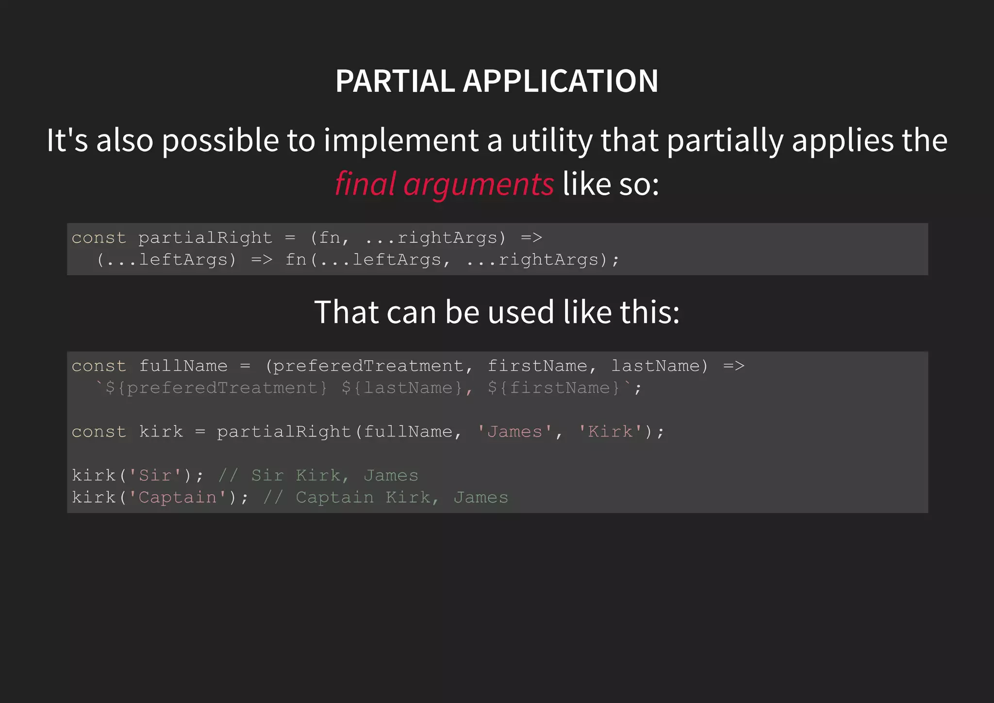 PARTIAL APPLICATION It's also possible to implement a utility that partially applies the final arguments like so: That can be used like this: const partialRight = (fn, ...rightArgs) => (...leftArgs) => fn(...leftArgs, ...rightArgs); const fullName = (preferedTreatment, firstName, lastName) => `${preferedTreatment} ${lastName}, ${firstName}`; const kirk = partialRight(fullName, 'James', 'Kirk'); kirk('Sir'); // Sir Kirk, James kirk('Captain'); // Captain Kirk, James 