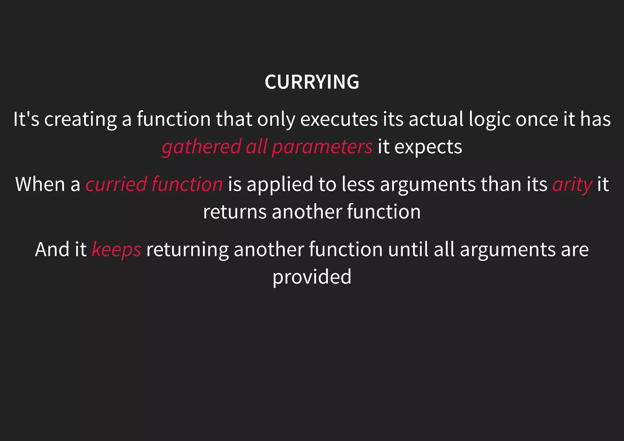 CURRYING It's creating a function that only executes its actual logic once it has gathered all parameters it expects When a curried function is applied to less arguments than its arity it returns another function And it keeps returning another function until all arguments are provided 