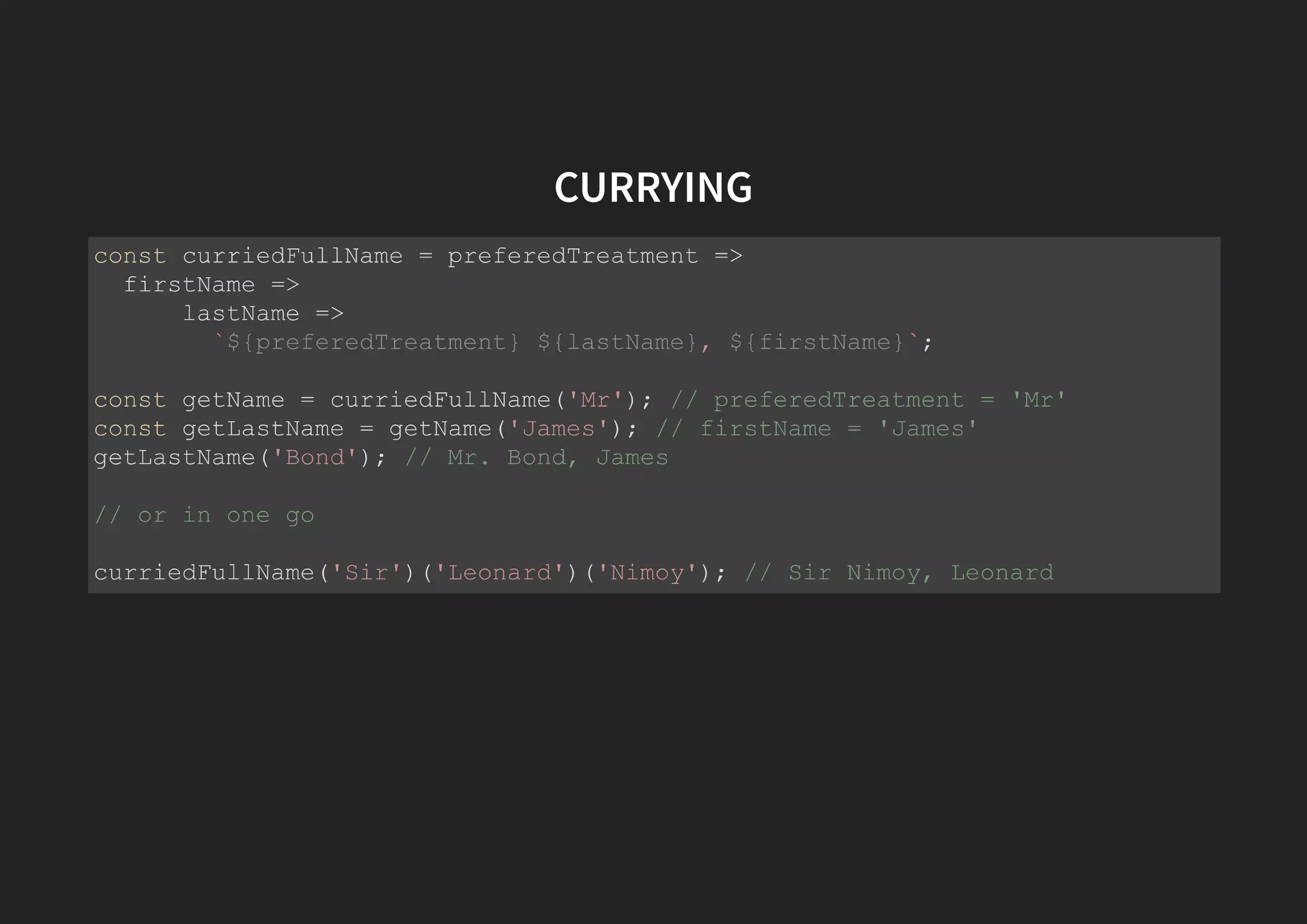 CURRYING const curriedFullName = preferedTreatment => firstName => lastName => `${preferedTreatment} ${lastName}, ${firstName}`; const getName = curriedFullName('Mr'); // preferedTreatment = 'Mr' const getLastName = getName('James'); // firstName = 'James' getLastName('Bond'); // Mr. Bond, James // or in one go curriedFullName('Sir')('Leonard')('Nimoy'); // Sir Nimoy, Leonard 