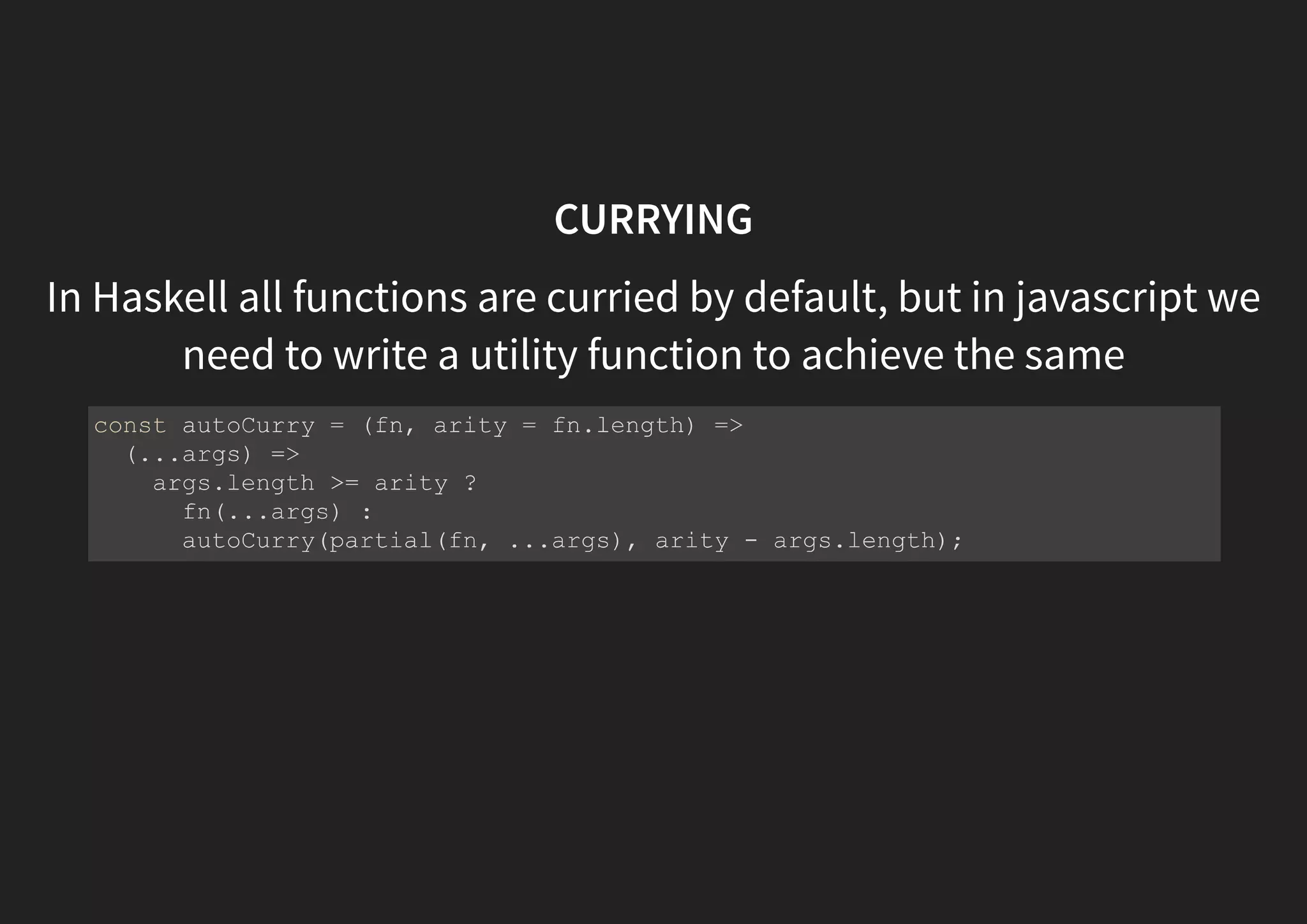 CURRYING In Haskell all functions are curried by default, but in javascript we need to write a utility function to achieve the same const autoCurry = (fn, arity = fn.length) => (...args) => args.length >= arity ? fn(...args) : autoCurry(partial(fn, ...args), arity - args.length); 