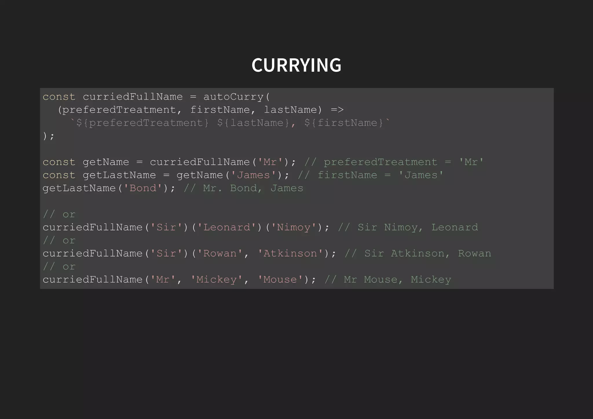 CURRYING const curriedFullName = autoCurry( (preferedTreatment, firstName, lastName) => `${preferedTreatment} ${lastName}, ${firstName}` ); const getName = curriedFullName('Mr'); // preferedTreatment = 'Mr' const getLastName = getName('James'); // firstName = 'James' getLastName('Bond'); // Mr. Bond, James // or curriedFullName('Sir')('Leonard')('Nimoy'); // Sir Nimoy, Leonard // or curriedFullName('Sir')('Rowan', 'Atkinson'); // Sir Atkinson, Rowan // or curriedFullName('Mr', 'Mickey', 'Mouse'); // Mr Mouse, Mickey 