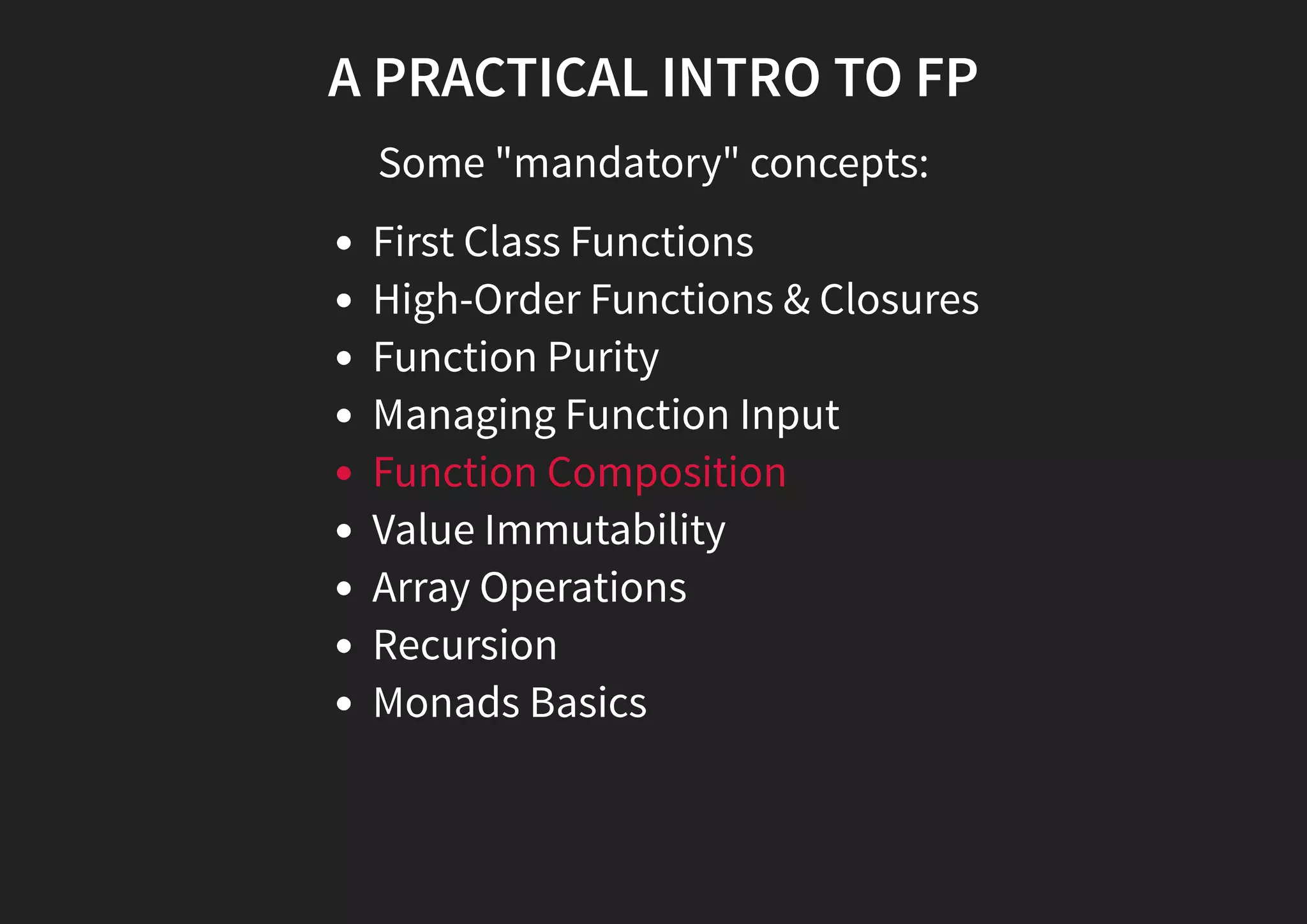 A PRACTICAL INTRO TO FP Some "mandatory" concepts: First Class Functions High-Order Functions & Closures Function Purity Managing Function Input Function Composition Value Immutability Array Operations Recursion Monads Basics 
