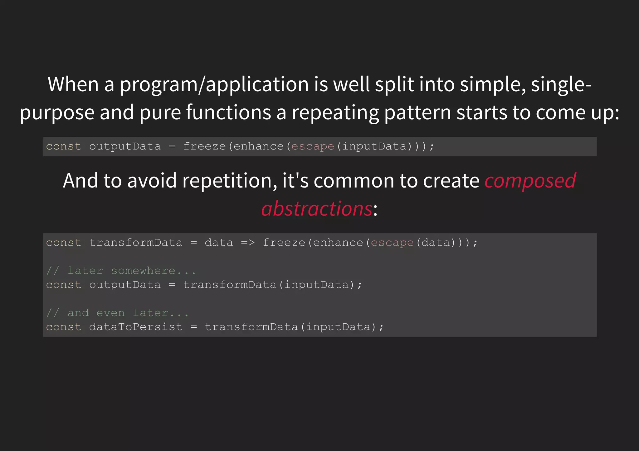 When a program/application is well split into simple, single- purpose and pure functions a repeating pattern starts to come up: And to avoid repetition, it's common to create composed abstractions: const outputData = freeze(enhance(escape(inputData))); const transformData = data => freeze(enhance(escape(data))); // later somewhere... const outputData = transformData(inputData); // and even later... const dataToPersist = transformData(inputData); 
