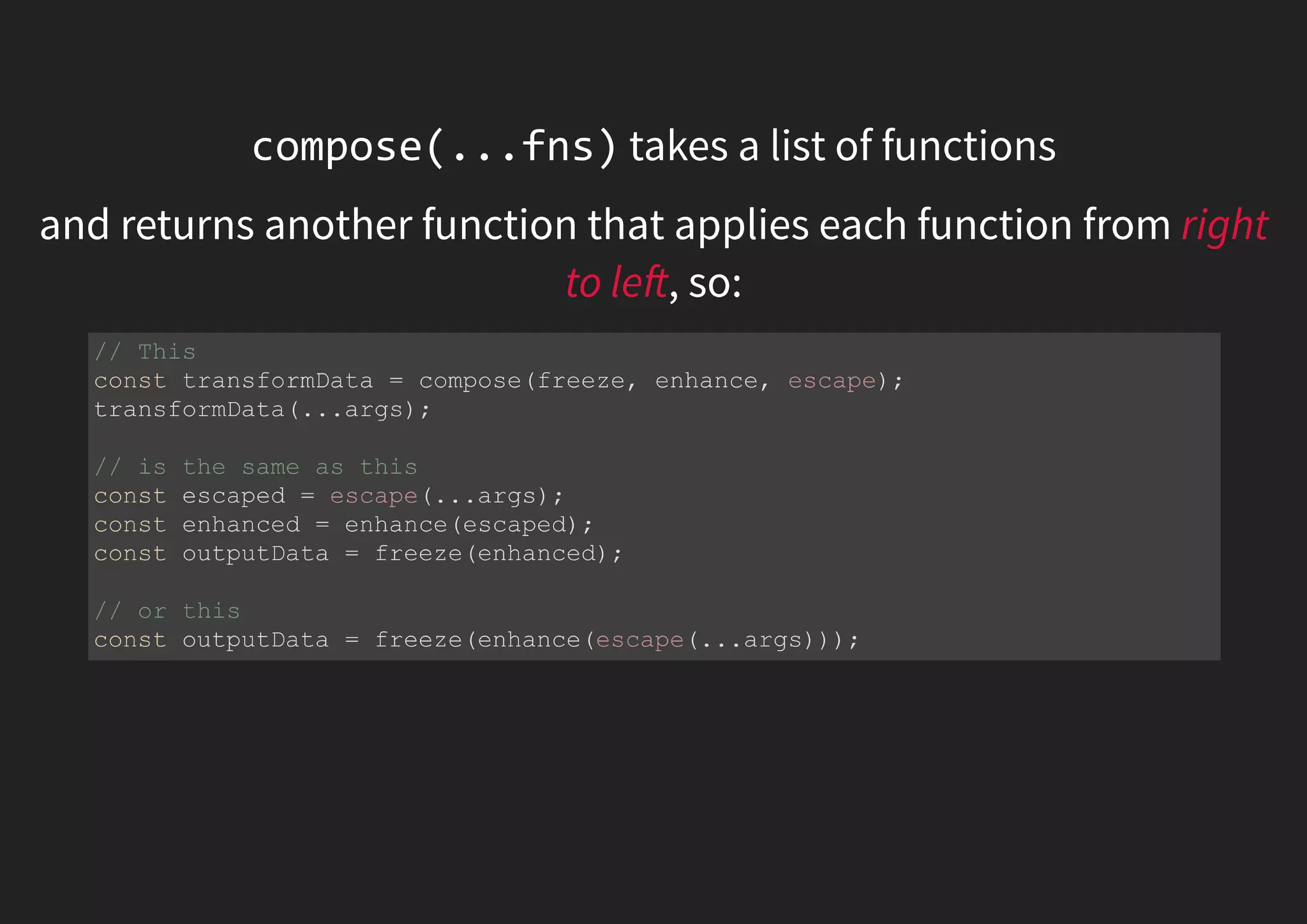 compose(...fns) takes a list of functions and returns another function that applies each function from right to le , so: // This const transformData = compose(freeze, enhance, escape); transformData(...args); // is the same as this const escaped = escape(...args); const enhanced = enhance(escaped); const outputData = freeze(enhanced); // or this const outputData = freeze(enhance(escape(...args))); 