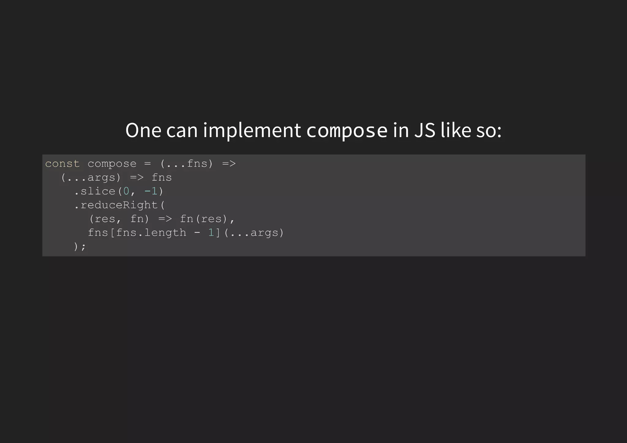 One can implement compose in JS like so: const compose = (...fns) => (...args) => fns .slice(0, -1) .reduceRight( (res, fn) => fn(res), fns[fns.length - 1](...args) ); 