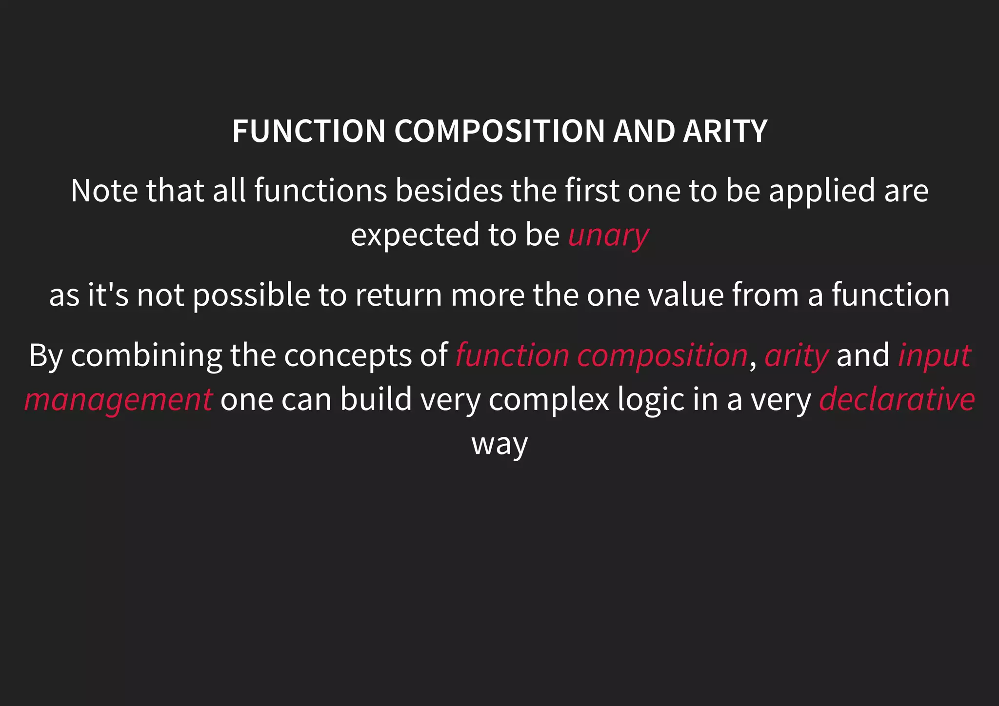 FUNCTION COMPOSITION AND ARITY Note that all functions besides the first one to be applied are expected to be unary as it's not possible to return more the one value from a function By combining the concepts of function composition, arity and input management one can build very complex logic in a very declarative way 