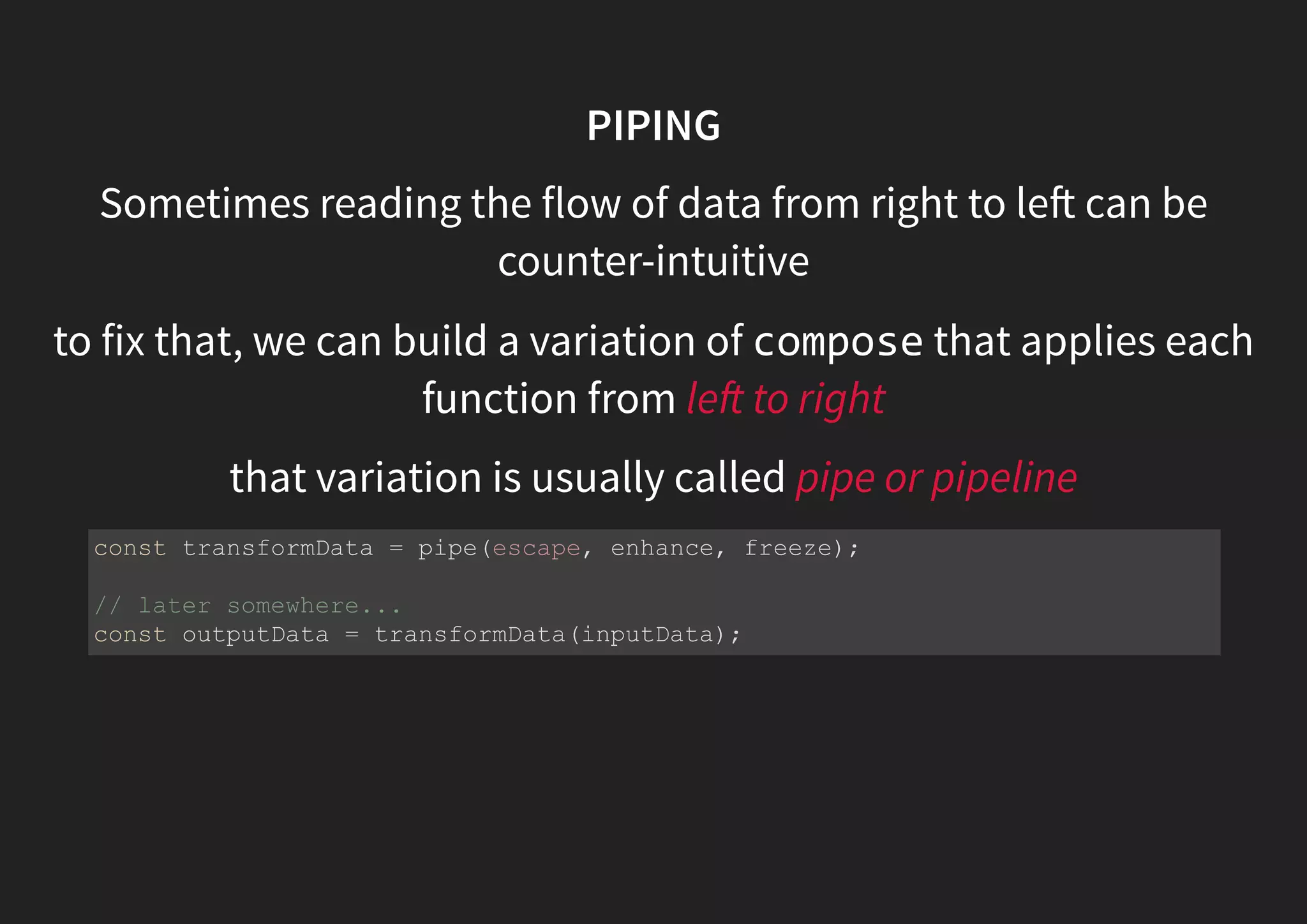 PIPING Sometimes reading the flow of data from right to le can be counter-intuitive to fix that, we can build a variation of compose that applies each function from le to right that variation is usually called pipe or pipeline const transformData = pipe(escape, enhance, freeze); // later somewhere... const outputData = transformData(inputData); 