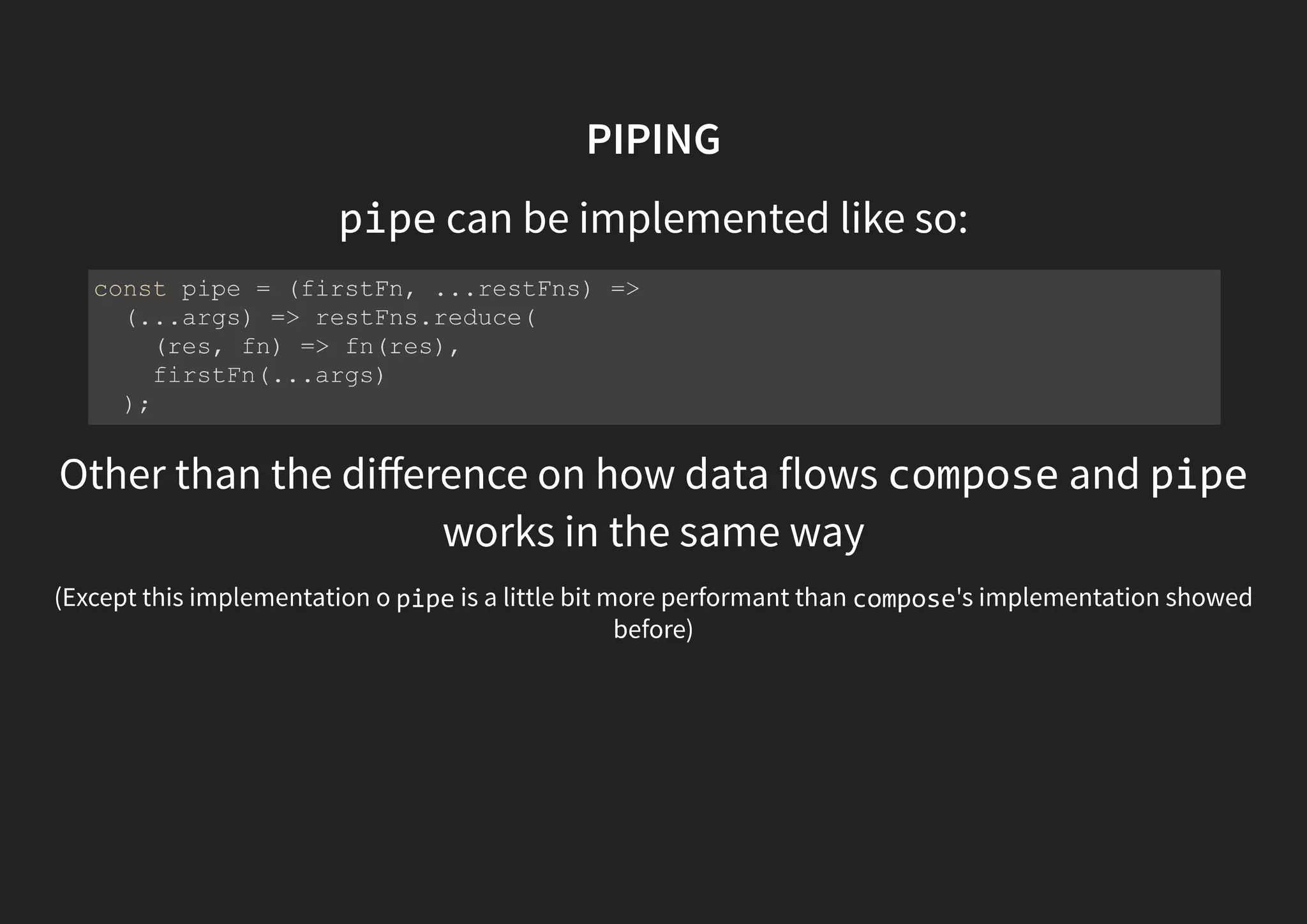 PIPING pipe can be implemented like so: Other than the diﬀerence on how data flows compose and pipe works in the same way (Except this implementation o pipe is a little bit more performant than compose's implementation showed before) const pipe = (firstFn, ...restFns) => (...args) => restFns.reduce( (res, fn) => fn(res), firstFn(...args) ); 
