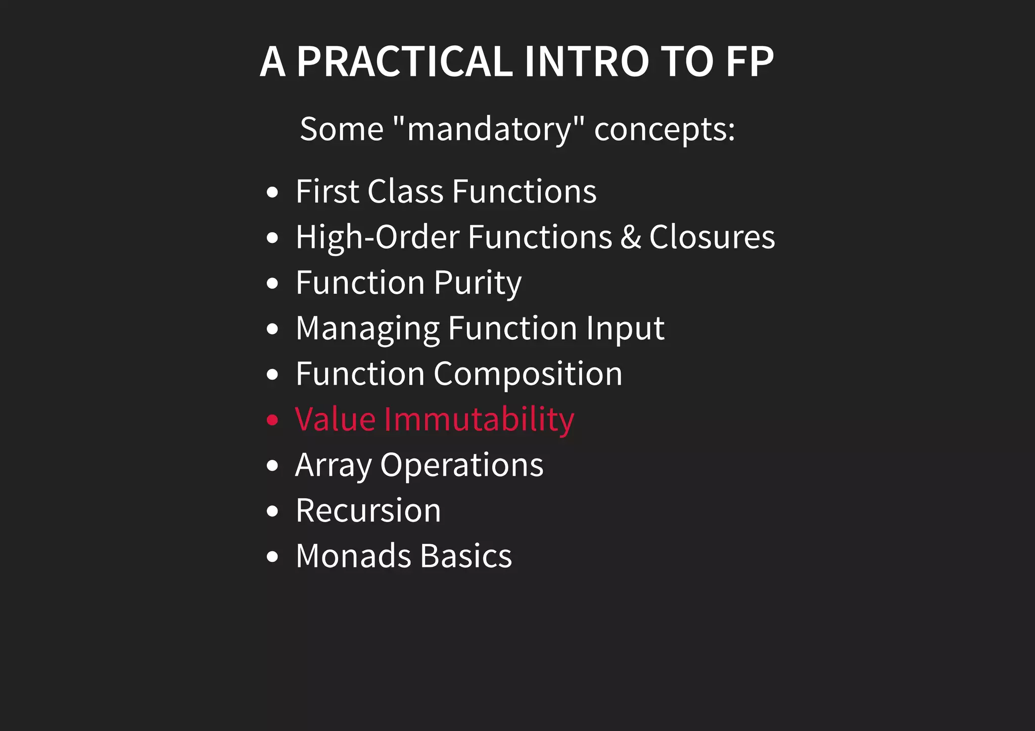A PRACTICAL INTRO TO FP Some "mandatory" concepts: First Class Functions High-Order Functions & Closures Function Purity Managing Function Input Function Composition Value Immutability Array Operations Recursion Monads Basics 