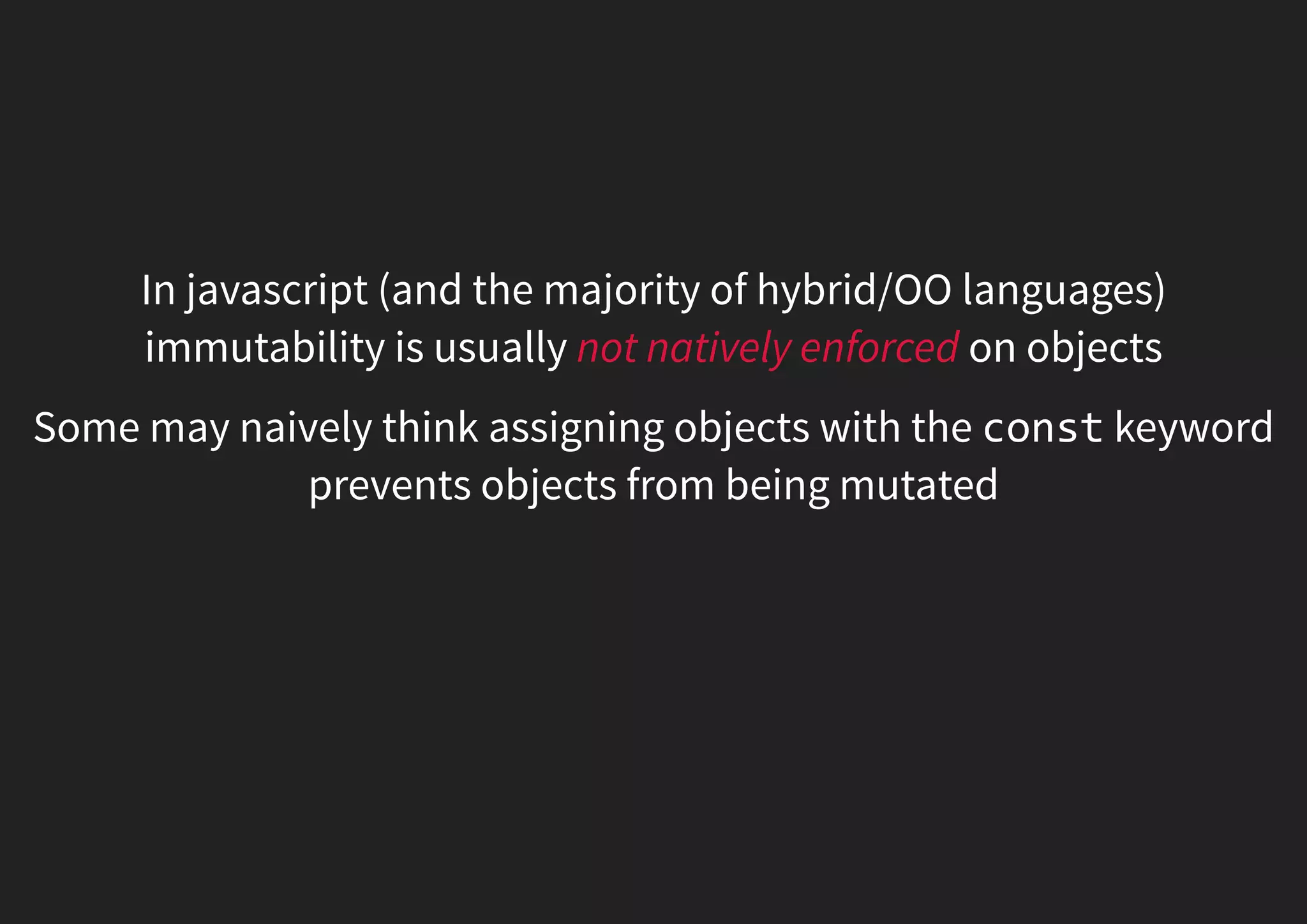 In javascript (and the majority of hybrid/OO languages) immutability is usually not natively enforced on objects Some may naively think assigning objects with the const keyword prevents objects from being mutated 