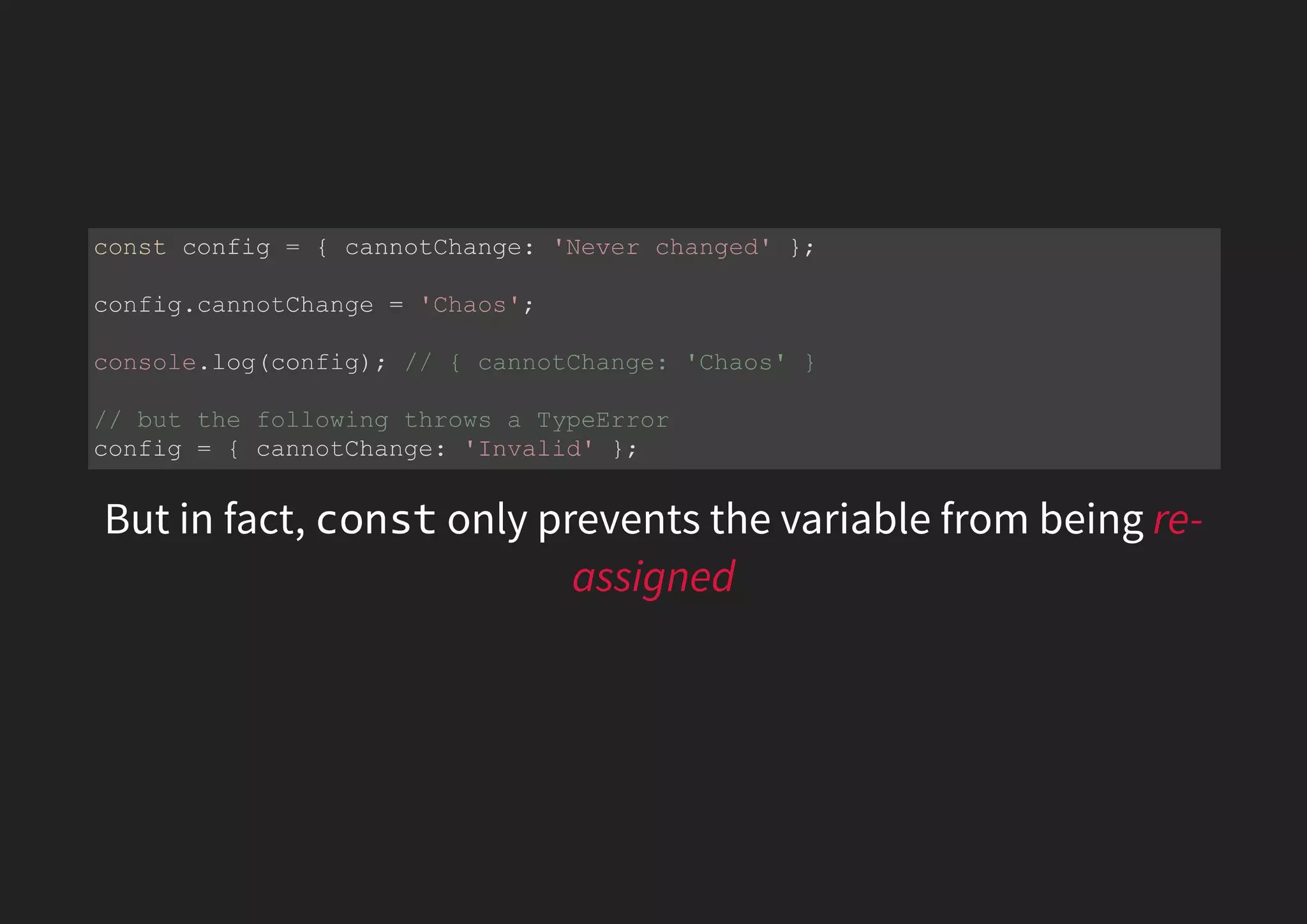 But in fact, const only prevents the variable from being re- assigned const config = { cannotChange: 'Never changed' }; config.cannotChange = 'Chaos'; console.log(config); // { cannotChange: 'Chaos' } // but the following throws a TypeError config = { cannotChange: 'Invalid' }; 