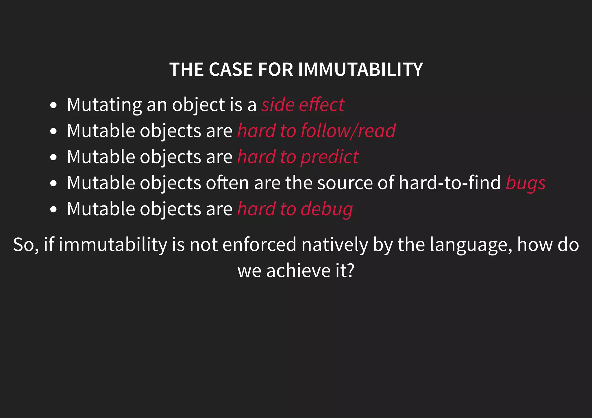 THE CASE FOR IMMUTABILITY Mutating an object is a side eﬀect Mutable objects are hard to follow/read Mutable objects are hard to predict Mutable objects o en are the source of hard-to-find bugs Mutable objects are hard to debug So, if immutability is not enforced natively by the language, how do we achieve it? 