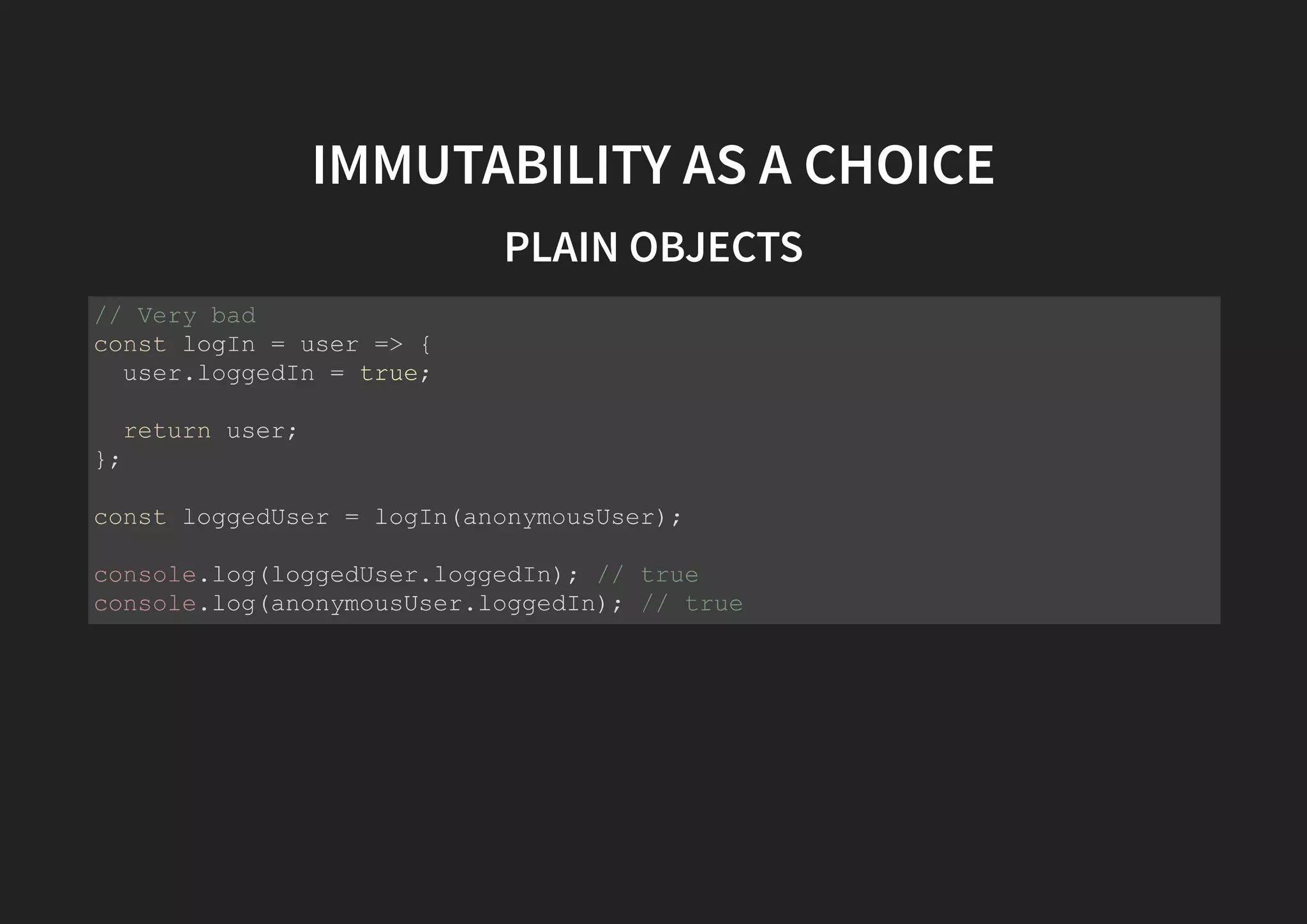 IMMUTABILITY AS A CHOICE PLAIN OBJECTS // Very bad const logIn = user => { user.loggedIn = true; return user; }; const loggedUser = logIn(anonymousUser); console.log(loggedUser.loggedIn); // true console.log(anonymousUser.loggedIn); // true 